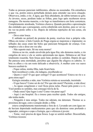 Todas as pessoas pareciam indiferentes, alheias ou assustadas. Ela estranhava
o que via, porém estava perturbada demais para entender sua nova situação.
Observava, então, o rio. A água, que fluía abundante, de súbito tornara-se gelo.
As árvores, secas, perdiam todas as folhas, para logo após receberem novas
ramagens. Da mesma maneira, o rio logo se transformava em forte correnteza.
Completamente atordoada, Verônica chorava. Quando percebia a aproximação
das entidades que a perseguiam, corria esbaforida sem destino, para se ver outra vez na ponte sobre o rio. Depois de infinitas repetições de tais cenas, ela
pensou:
- Devo estar louca.
E subindo no peitoril do protetor da ponte, resolveu tirar a própria vida.
Olhou em torno: o belo Castelo de Praga erguia-se majestoso e imponente; os
telhados das casas eram tão belos que pareciam brinquedo de criança. Contemplou o céu e disse em voz alta:
- Não suporto mais. Só me resta morrer!
Atirou-se no rio, sendo envolvida pela água fria; não demorou muito, o rio
congelou de novo e ela se sentiu aprisionada nas águas. Debateu-se até ficar
totalmente exaurida. Sem forças para lutar, perdeu os sentidos. Depois do que
lhe pareceu uma eternidade, percebeu que alguém lhe afagava os cabelos. Abriu os olhos e viu um rosto delicado a observá-la. A mulher com voz suave
buscava acalmá-la:
- Fique calma, minha filha, tudo ficará bem.
Sem reconhecer a mãe, ela indagou, encolhendo-se:
- Quem é você? O que quer comigo? O que aconteceu? Estava no rio e agora estou aqui?
Geórgia estendeu a mão, mas Verônica retraiu-se assustada, insistindo:
- O que houve? Como saí do rio? Por que não morri? Paciente, a mãe disse:
- As águas congelaram e você ficou presa nelas. Passei pela ponte e a vi.
Você perdeu os sentidos, mas consegui tirá-la de lá.
- Onde estou? Que lugar é este? Como vim parar aqui?
- Aqui é um hospital. Eu a trouxe para receber ajuda. Todos são amigos,
não tenha medo.
- Ninguém é meu amigo. Todos me odeiam, me detestam. Thomas se aproximou devagar, com o coração doído; a filha
estava completamente transtornada e fora de si. Levando um com água onde haviam depositado medicamentos para que ela dormisse sono profundo e
reparador, entregou o copo a Geórgia, que o ofereceu à jovem:
- Tome, você precisa de água fresca. Logo se sentirá melhor. Desconfiada,
Verônica recusou:
171

 