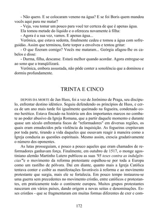 - Não quero. E se colocaram veneno na água? E se foi Boris quem mandou
vocês aqui para me matar?
- Veja, vou tomar um pouco para você ter certeza de que é apenas água.
Ela tomou metade do líquido e o ofereceu novamente à filha:
- Agora é a sua vez, vamos. E apenas água...
Verônica, que estava sedenta, finalmente cedeu e tomou a água com sofreguidáo. Assim que terminou, forte torpor a envolveu e tentou gritar:
- O que fizeram comigo? Vocês me mataram... Geórgia afagou-lhe os cabelos e disse:
- Durma, filha, descanse. Estará melhor quando acordar. Agora entregue-se
ao sono que a tranqüilizará.
Verônica, embora assustada, não pôde conter a sonolência que a dominou e
dormiu profundamente.

TRINTA E CINCO
DEPOIS DA MORTE de Jan Huss, foi a vez de Jerônimo de Praga, seu discípulo, enfrentar destino idêntico. Seguiu defendendo os princípios de Huss, e cerca de um ano mais tarde foi igualmente queimado na fogueira, condenado como herético. Estava fincado na história um dos importantes marcos no combate ao poder abusivo da Igreja Romana, que a partir daquele momento e durante
quase um século enfrentaria focos de "reformadores" em diversas regiões, os
quais eram emudecidos pela violência da inquisição. As fogueiras crepitavam
por toda parte, tirando a vida daqueles que ousavam reagir à maneira como a
Igreja conduzia as questões espirituais. Mesmo assim, crescia gradativamente
o número dos oponentes.
As lutas prosseguiam, e pouco a pouco aqueles que eram chamados de reformadores ganhavam força. Finalmente, em outubro de 1517, o monge agostiniano alemão Martinho Lutero publicou as suas '95 teses contra as indulgências"'e o movimento da reforma protestante espalhou-se por toda a Europa
como um rastilho de pólvora. Daí em diante, quanto mais a Igreja Católica
tentava conter e coibir as manifestações favoráveis à reforma e ao movimento
protestante que surgia, mais ele se fortalecia. Em pouco tempo instaurou-se
uma guerra sem precedentes no movimento cristão, entre católicos e protestantes, em praticamente todo o continente europeu. Muitos grupos protestantes
nasceram em vários países, dando origem a novas seitas e denominações. Esses cristãos - que se fragmentaram em muitas formas diferentes de crer e com-

172

 