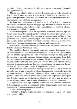 preender - tinham como base de fé a Bíblia e negavam, em sua grande maioria,
os dogmas católicos.
Mesmo sem admitir, a Igreja Católica Romana perdia o poder absoluto, e
isso deixava descontrolados os seus altos níveis hierárquicos, especialmente o
papa e seus principais assessores. Não aceitavam o movimento nascente e desejavam calar seus adeptos a qualquer custo.
Os interesses continuavam a determinar as decisões de reis e monarcas.
Muitos que detestavam o poder da Igreja logo passaram a adotar o protestantismo como religião oficial, fazendo nele interferências que melhor o adequassem às suas necessidades pessoais.
Na verdadeira guerra que se deflagrou entre os cristãos católicos e protestantes, (mais tarde denominada contra reforma), os últimos passaram a ser incansavelmente perseguidos. Sob a pressão e os ataques que sofriam, muitos
perdiam a vida, levando grandes grupos a deixarem a terra natal em busca de
paz. Assim, muitas caravanas de quakers, sheikers, puritanos, dentre outros,
deixavam a Europa e partiam para o continente recém-descoberto.
Começava a colonização material e espiritual da nação que se tornaria os
Estados Unidos da América do Norte.
Nos bastidores daquela guerra entre os cristãos estavam falanges de espíritos renitentes do mal, que insistiam em opor-se a Deus e a Jesus, comprometidos em impedir o progresso da Terra. Autênticos inimigos do bem, agiam de
forma muito organizada, buscando sufocar todas as manifestações da verdade.
Tinham os homens sob controle por meio dos líderes da Igreja Católica Romana, que, muitas vezes sem consciência, os serviam. Quando a reforma eclodiu,
abalando temporariamente seu domínio, estimularam a perseguição e destruição dos reformadores, como forma de impedir-lhes o avanço.
Esses espíritos, tramando contra o avanço do bem e da luz, reuniram-se em
conselho para avaliar o caminho a trilhar. Extremamente organizados e agindo
de modo estratégico e inteligente, discutiam sobre como recuperar o terreno
perdido. Entre eles estavam Núbio e seus assessores. O primeiro participava
das decisões. Depois de ponderarem a situação e os riscos que ela envolvia
para seus interesses de controle sobre a humanidade, um deles comentou:
- Algumas das idéias aqui cogitadas são válidas, mas creio que terão resultado passageiro. Acirrar a perseguição poderá trazer reação ainda maior dos
protestantes. Precisamos encontrar outro jeito.
Várias foram as sugestões.
- Estudemos de perto os protestantes e suas fraquezas, que, por certo, todos
têm - propôs Núbio.

173

 