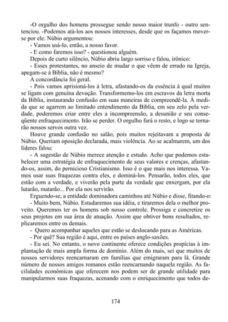 -O orgulho dos homens prossegue sendo nosso maior trunfo - outro sentenciou. -Podemos atá-los aos nossos interesses, desde que os façamos moverse por ele. Núbio argumentou:
- Vamos usá-lo, então, a nosso favor.
- E como faremos isso? - questionou alguém.
Depois de curto silêncio, Núbio abriu largo sorriso e falou, irônico:
- Esses protestantes, no anseio de mudar o que vêem de errado na Igreja,
apegam-se à Bíblia, não é mesmo?
A concordância foi geral.
- Pois vamos aprisioná-los à letra, afastando-os da essência à qual muitos
se ligam com genuína devoção. Transformemo-los em escravos da letra morta
da Bíblia, instaurando confusão em suas maneiras de compreendê-la. À medida que se agarrem ao limitado entendimento da Bíblia, em seu zelo pela verdade, poderemos criar entre eles a incompreensão, a desunião e seu conseqüente enfraquecimento. Irão se perder. O orgulho fará o resto, e logo se tornarão nossos servos outra vez.
Houve grande confusão no salão, pois muitos rejeitavam a proposta de
Núbio. Queriam oposição declarada, mais violência. Ao se acalmarem, um dos
líderes falou:
- A sugestão de Núbio merece atenção e estudo. Acho que podemos estabelecer uma estratégia de enfraquecimento de seus valores e crenças, afastando-os, assim, do pernicioso Cristianismo. Isso é o que mais nos interessa. Vamos usar suas fraquezas contra eles, e dominá-los. Pensarão, todos eles, que
estão com a verdade, e viverão pela parte da verdade que enxergam, por ela
lutarão, matarão... Por ela nos servirão.
Erguendo-se, a entidade dominadora caminhou até Núbio e disse, fitando-o:
- Muito bem, Núbio. Estudaremos sua idéia, e tiraremos dela o melhor proveito. Queremos ter os homens sob nosso controle. Prossiga e concretize os
seus projetos em sua área de atuação. Assim que obtiver bons resultados, replicaremos entre os demais.
- Quero acompanhar aqueles que estão se deslocando para as Américas.
- Por quê? Sua região é aqui, entre os países anglo-saxões.
- Eu sei. No entanto, o novo continente oferece condições propícias à implantação de mais ampla forma de domínio. Além do mais, sei que muitos de
nossos servidores reencarnaram em famílias que emigraram para lá. Grande
número de nossos amigos romanos estão reencarnando naquela região. As facilidades econômicas que oferecem nos podem ser de grande utilidade para
manipularmos suas fraquezas, acenando com o enriquecimento que todos de-

174

 