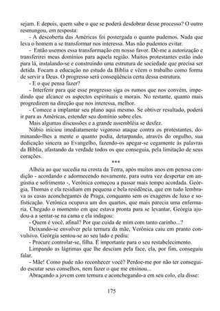 sejam. E depois, quem sabe o que se poderá desdobrar desse processo? O outro
resmungou, em resposta:
- A descoberta das Américas foi postergada o quanto pudemos. Nada que
leva o homem a se transformar nos interessa. Mas não pudemos evitar.
- Então usemos essa transformação em nosso favor. Dê-me a autorização e
transferirei meus domínios para aquela região. Muitos protestantes estão indo
para lá, instalando-se e construindo uma estrutura de sociedade que precisa ser
detida. Focam a educação no estudo da Bíblia e vêem o trabalho como forma
de servir a Deus. O progresso será conseqüência certa dessa estrutura.
- E o que pensa fazer?
- Interferir para que esse progresso siga os rumos que nos convém, impedindo que alcance os aspectos espirituais e morais. No restante, quanto mais
progredirem na direção que nos interessa, melhor.
- Comece a implantar seu plano aqui mesmo. Se obtiver resultado, poderá
ir para as Américas, estender seu domínio sobre eles.
Mais algumas discussões e a grande assembléia se desfez.
Núbio iniciou imediatamente vigoroso ataque contra os protestantes, dominando-lhes a mente o quanto podia, deturpando, através do orgulho, sua
dedicação sincera ao Evangelho, fazendo-os apegar-se cegamente às palavras
da Bíblia, afastando da verdade todos os que conseguia, pela limitação de seus
corações.
***
Alheia ao que sucedia na crosta da Terra, após muitos anos em penosa condição - acordando e adormecendo novamente, para outra vez despertar em angústia e sofrimento -, Verônica começou a passar mais tempo acordada. Geórgia, Thomas e ela residiam em pequena e bela residência, que em tudo lembrava as casas aconchegantes de Praga, conquanto sem os exageros de luxo e sofisticação. Verônica ocupava um dos quartos, que mais parecia uma enfermaria. Chegado o momento em que estava pronta para se levantar, Geórgia ajudou-a a sentar-se na cama e ela indagou:
- Quem é você, afinal? Por que cuida de mim com tanto carinho...?
Deixando-se envolver pela ternura da mãe, Verônica caiu em pranto convulsivo. Geórgia sentou-se ao seu lado e pediu:
- Procure controlar-se, filha. É importante para o seu restabelecimento.
Limpando as lágrimas que lhe desciam pela face, ela, por fim, conseguiu
falar.
- Mãe! Como pude não reconhecer você? Perdoe-me por não ter conseguido escutar seus conselhos, nem fazer o que me ensinou...
Abraçando a jovem com ternura e aconchegando-a em seu colo, ela disse:
175

 