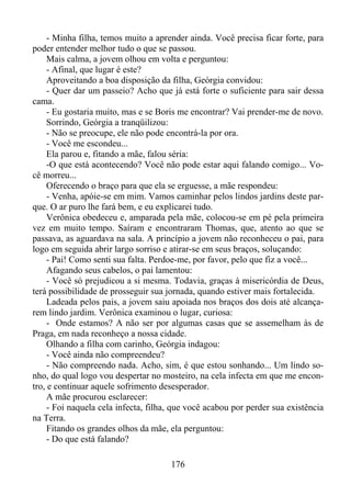 - Minha filha, temos muito a aprender ainda. Você precisa ficar forte, para
poder entender melhor tudo o que se passou.
Mais calma, a jovem olhou em volta e perguntou:
- Afinal, que lugar é este?
Aproveitando a boa disposição da filha, Geórgia convidou:
- Quer dar um passeio? Acho que já está forte o suficiente para sair dessa
cama.
- Eu gostaria muito, mas e se Boris me encontrar? Vai prender-me de novo.
Sorrindo, Geórgia a tranqüilizou:
- Não se preocupe, ele não pode encontrá-la por ora.
- Você me escondeu...
Ela parou e, fitando a mãe, falou séria:
-O que está acontecendo? Você não pode estar aqui falando comigo... Você morreu...
Oferecendo o braço para que ela se erguesse, a mãe respondeu:
- Venha, apóie-se em mim. Vamos caminhar pelos lindos jardins deste parque. O ar puro lhe fará bem, e eu explicarei tudo.
Verônica obedeceu e, amparada pela mãe, colocou-se em pé pela primeira
vez em muito tempo. Saíram e encontraram Thomas, que, atento ao que se
passava, as aguardava na sala. A princípio a jovem não reconheceu o pai, para
logo em seguida abrir largo sorriso e atirar-se em seus braços, soluçando:
- Pai! Como senti sua falta. Perdoe-me, por favor, pelo que fiz a você...
Afagando seus cabelos, o pai lamentou:
- Você só prejudicou a si mesma. Todavia, graças à misericórdia de Deus,
terá possibilidade de prosseguir sua jornada, quando estiver mais fortalecida.
Ladeada pelos pais, a jovem saiu apoiada nos braços dos dois até alcançarem lindo jardim. Verônica examinou o lugar, curiosa:
- Onde estamos? A não ser por algumas casas que se assemelham às de
Praga, em nada reconheço a nossa cidade.
Olhando a filha com carinho, Geórgia indagou:
- Você ainda não compreendeu?
- Não compreendo nada. Acho, sim, é que estou sonhando... Um lindo sonho, do qual logo vou despertar no mosteiro, na cela infecta em que me encontro, e continuar aquele sofrimento desesperador.
A mãe procurou esclarecer:
- Foi naquela cela infecta, filha, que você acabou por perder sua existência
na Terra.
Fitando os grandes olhos da mãe, ela perguntou:
- Do que está falando?
176

 