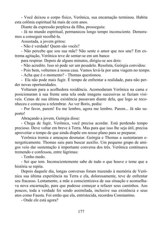- Você deixou o corpo físico, Verônica, sua encarnação terminou. Habita
esta colônia espiritual há mais de cem anos.
Diante da expressão perplexa da filha, prosseguiu:
- Já no mundo espiritual, permaneceu longo tempo inconsciente. Demoramos a conseguir recolhê-la.
Assustada, a jovem gritou:
- Não é verdade! Quem são vocês?
- Não percebe que sou sua mãe? Não sente o amor que nos une? Em extrema agitação, Verônica teve de sentar-se em um banco
para respirar. Depois de alguns minutos, dirigiu-se aos dois:
- Não acredito. Isso só pode ser um pesadelo. Resoluta, Geórgia convidou:
- Pois bem, voltemos à nossa casa. Vamos levá-la por uma viagem no tempo.
- Acha que é o momento? - Thomas questionou.
- Ela não pode mais fugir. É tempo de enfrentar a realidade, para não perder novas oportunidades.
Voltaram para a acolhedora residência. Acomodaram Verônica na cama e
posicionaram à sua frente uma tela onde imagens sucessivas se faziam visíveis. Cenas de sua última existência passavam diante dela, que logo se reconheceu e começou a relembrar. Ao ver Boris, pediu:
- Por favor, parem! Eu me lembro, agora me lembro. Parem... Já não suporto!
Abraçando a jovem, Geórgia disse:
- Chega de fugir, Verônica, você precisa acordar. Está perdendo tempo
precioso. Deve voltar em breve à Terra. Mas para que isso lhe seja útil, precisa
aproveitar o tempo de que ainda dispõe em nosso plano para se preparar.
Verônica tremia e ameaçou desmaiar. Geórgia e Thomas a sustentaram energeticamente. Thomas saiu para buscar auxílio. Um pequeno grupo de amigos veio dar sustentação à importante conversa dos três. Verônica continuava
tremendo e confessou, entre lágrimas:
- Tenho medo.
- Sei que tem. Inconscientemente sabe de tudo o que houve e teme que a
história se repita.
Depois daquele dia, longas conversas foram trazendo à memória de Verônica sua última experiência na Terra e ela, dolorosamente, teve de enfrentar
seu fracasso. Lentamente, a mãe a conscientizava de sua situação e aconselhava nova encarnação, para que pudesse começar a refazer seus caminhos. Aos
poucos, toda a verdade foi sendo assimilada, inclusive sua existência e seus
atos como Fausta. Foi então que ela, entristecida, recordou Constantino.
- Onde ele está agora?
177

 