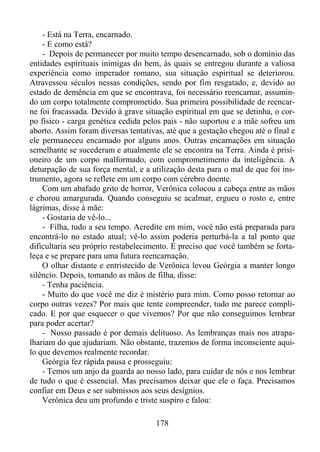 - Está na Terra, encarnado.
- E como está?
- Depois de permanecer por muito tempo desencarnado, sob o domínio das
entidades espirituais inimigas do bem, às quais se entregou durante a valiosa
experiência como imperador romano, sua situação espiritual se deteriorou.
Atravessou séculos nessas condições, sendo por fim resgatado, e, devido ao
estado de demência em que se encontrava, foi necessário reencarnar, assumindo um corpo totalmente comprometido. Sua primeira possibilidade de reencarne foi fracassada. Devido à grave situação espiritual em que se detinha, o corpo físico - carga genética cedida pelos pais - não suportou e a mãe sofreu um
aborto. Assim foram diversas tentativas, até que a gestação chegou até o final e
ele permaneceu encarnado por alguns anos. Outras encarnações em situação
semelhante se sucederam e atualmente ele se encontra na Terra. Ainda é prisioneiro de um corpo malformado, com comprometimento da inteligência. A
deturpação de sua força mental, e a utilização desta para o mal de que foi instrumento, agora se reflete em um corpo com cérebro doente.
Com um abafado grito de horror, Verônica colocou a cabeça entre as mãos
e chorou amargurada. Quando conseguiu se acalmar, ergueu o rosto e, entre
lágrimas, disse à mãe:
- Gostaria de vê-lo...
- Filha, tudo a seu tempo. Acredite em mim, você não está preparada para
encontrá-lo no estado atual; vê-lo assim poderia perturbá-la a tal ponto que
dificultaria seu próprio restabelecimento. É preciso que você também se fortaleça e se prepare para uma futura reencarnação.
O olhar distante e entristecido de Verônica levou Geórgia a manter longo
silêncio. Depois, tomando as mãos de filha, disse:
- Tenha paciência.
- Muito do que você me diz é mistério para mim. Como posso retornar ao
corpo outras vezes? Por mais que tente compreender, tudo me parece complicado. E por que esquecer o que vivemos? Por que não conseguimos lembrar
para poder acertar?
- Nosso passado é por demais delituoso. As lembranças mais nos atrapalhariam do que ajudariam. Não obstante, trazemos de forma inconsciente aquilo que devemos realmente recordar.
Geórgia fez rápida pausa e prosseguiu:
- Temos um anjo da guarda ao nosso lado, para cuidar de nós e nos lembrar
de tudo o que é essencial. Mas precisamos deixar que ele o faça. Precisamos
confiar em Deus e ser submissos aos seus desígnios.
Verônica deu um profundo e triste suspiro e falou:
178

 