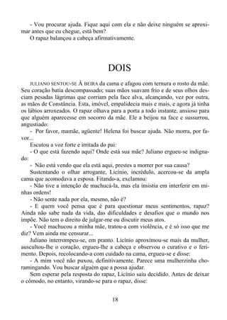 - Vou procurar ajuda. Fique aqui com ela e não deixe ninguém se aproximar antes que eu chegue, está bem?
O rapaz balançou a cabeça afirmativamente.

DOIS
JULIANO SENTOU-SE À BEIRA da cama e afagou com ternura o rosto da mãe.
Seu coração batia descompassado; suas mãos suavam frio e de seus olhos desciam pesadas lágrimas que corriam pela face alva, alcançando, vez por outra,
as mãos de Constância. Esta, imóvel, empalidecia mais e mais, e agora já tinha
os lábios arroxeados. O rapaz olhava para a porta a todo instante, ansioso para
que alguém aparecesse em socorro da mãe. Ele a beijou na face e sussurrou,
angustiado:
- Por favor, mamãe, agüente! Helena foi buscar ajuda. Não morra, por favor...
Escutou a voz forte e irritada do pai:
- O que está fazendo aqui? Onde está sua mãe? Juliano ergueu-se indignado:
- Não está vendo que ela está aqui, prestes a morrer por sua causa?
Sustentando o olhar arrogante, Licínio, incrédulo, acercou-se da ampla
cama que acomodava a esposa. Fitando-a, exclamou:
- Não tive a intenção de machucá-la, mas ela insistia em interferir em minhas ordens!
- Não sente nada por ela, mesmo, não é?
- E quem você pensa que é para questionar meus sentimentos, rapaz?
Ainda não sabe nada da vida, das dificuldades e desafios que o mundo nos
impõe. Não tem o direito de julgar-me ou discutir meus atos.
- Você machucou a minha mãe, tratou-a com violência, e é só isso que me
diz? Vem ainda me censurar...
Juliano interrompeu-se, em pranto. Licínio aproximou-se mais da mulher,
auscultou-lhe o coração, ergueu-lhe a cabeça e observou o curativo e o ferimento. Depois, recolocando-a com cuidado na cama, ergueu-se e disse:
- A mim você não puxou, definitivamente. Parece uma mulherzinha choramingando. Vou buscar alguém que a possa ajudar.
Sem esperar pela resposta do rapaz, Licínio saiu decidido. Antes de deixar
o cômodo, no entanto, virando-se para o rapaz, disse:

18

 