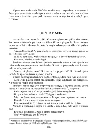 Alguns anos mais tarde, Verônica recebia novo corpo denso e retornava à
Terra para outra tentativa de reparar erros e refazer seu caminho, harmonizando-se com a lei divina, para poder avançar rumo ao objetivo de evolução para
o Criador.

TRINTA E SEIS
PENSILVÂNIA, OUTONO

de 1841. O vento agitava os galhos das árvores
frondosas, assobiando por entre as folhas. Grossos pingos de chuva começaram a cair e Lóris chamou da porta da ampla cabana, construída com pedra e
madeira:
- Venha, Stephanie! A tempestade se aproxima, corra! A jovem gritou do
poço de onde tirava água:
- Já estou acabando. Precisaremos da água, se a chuva demorar a passar...
- Está bem, termine e venha logo!
Stephanie encheu dois baldes, que veio trazendo presos a uma ripa de madeira, cada um em uma das extremidades. O vento soprou ainda mais forte e a
mãe insistiu, assustada:
- Vamos, Stephanie, corra! O vendaval vai pegar você! Derrubando quase
metade da água que trazia, a jovem apertou
o passo e conseguiu alcançar a porta. Entrou, ajudada pela mãe, que dizia:
- Meu Deus, precisa tomar mais cuidado. Esses vendavais são perigosos...
Vá trocar de roupa, está ensopada.
Tirando a única peça que lhe protegia a cabeça, o pequeno chapéu comumente utilizado pelas mulheres das comunidades quakers 19 , ela pediu:
- Pode esquentar-me só um pouco de água? Estou congelando...
- De que adiantou buscar, então? Vai gastar no banho...
- Mãe, por favor, somente uma caneca de água, para esquentar um pouco.
- Está tão frio e o inverno ainda custa a chegar...
- Estamos no início do outono, eu sei; mesmo assim, está frio lá fora.
Abrindo a cortina que protegia a janela, a mãe olhou pelo vidro e comentou:
- Este país é estranho... Aqui o tempo parece bravo.
- Onde você nasceu era diferente?
19

Nome dado aos membros de um grupo religioso de tradição protestante, a Sociedade Religiosa dos Amigos, criada em 1652 pelo inglês George Fox.

180

 