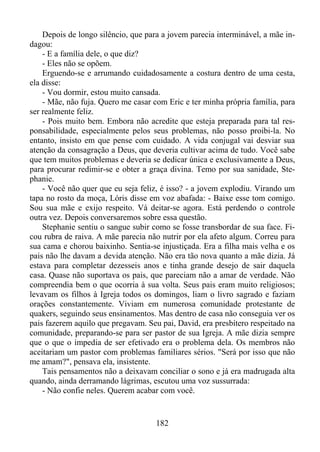 Depois de longo silêncio, que para a jovem parecia interminável, a mãe indagou:
- E a família dele, o que diz?
- Eles não se opõem.
Erguendo-se e arrumando cuidadosamente a costura dentro de uma cesta,
ela disse:
- Vou dormir, estou muito cansada.
- Mãe, não fuja. Quero me casar com Eric e ter minha própria família, para
ser realmente feliz.
- Pois muito bem. Embora não acredite que esteja preparada para tal responsabilidade, especialmente pelos seus problemas, não posso proibi-la. No
entanto, insisto em que pense com cuidado. A vida conjugal vai desviar sua
atenção da consagração a Deus, que deveria cultivar acima de tudo. Você sabe
que tem muitos problemas e deveria se dedicar única e exclusivamente a Deus,
para procurar redimir-se e obter a graça divina. Temo por sua sanidade, Stephanie.
- Você não quer que eu seja feliz, é isso? - a jovem explodiu. Virando um
tapa no rosto da moça, Lóris disse em voz abafada: - Baixe esse tom comigo.
Sou sua mãe e exijo respeito. Vá deitar-se agora. Está perdendo o controle
outra vez. Depois conversaremos sobre essa questão.
Stephanie sentiu o sangue subir como se fosse transbordar de sua face. Ficou rubra de raiva. A mãe parecia não nutrir por ela afeto algum. Correu para
sua cama e chorou baixinho. Sentia-se injustiçada. Era a filha mais velha e os
pais não lhe davam a devida atenção. Não era tão nova quanto a mãe dizia. Já
estava para completar dezesseis anos e tinha grande desejo de sair daquela
casa. Quase não suportava os pais, que pareciam não a amar de verdade. Não
compreendia bem o que ocorria à sua volta. Seus pais eram muito religiosos;
levavam os filhos à Igreja todos os domingos, liam o livro sagrado e faziam
orações constantemente. Viviam em numerosa comunidade protestante de
quakers, seguindo seus ensinamentos. Mas dentro de casa não conseguia ver os
pais fazerem aquilo que pregavam. Seu pai, David, era presbítero respeitado na
comunidade, preparando-se para ser pastor de sua Igreja. A mãe dizia sempre
que o que o impedia de ser efetivado era o problema dela. Os membros não
aceitariam um pastor com problemas familiares sérios. "Será por isso que não
me amam?", pensava ela, insistente.
Tais pensamentos não a deixavam conciliar o sono e já era madrugada alta
quando, ainda derramando lágrimas, escutou uma voz sussurrada:
- Não confie neles. Querem acabar com você.

182

 