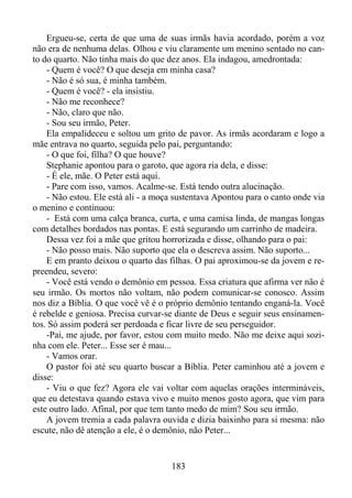 Ergueu-se, certa de que uma de suas irmãs havia acordado, porém a voz
não era de nenhuma delas. Olhou e viu claramente um menino sentado no canto do quarto. Não tinha mais do que dez anos. Ela indagou, amedrontada:
- Quem é você? O que deseja em minha casa?
- Não é só sua, é minha também.
- Quem é você? - ela insistiu.
- Não me reconhece?
- Não, claro que não.
- Sou seu irmão, Peter.
Ela empalideceu e soltou um grito de pavor. As irmãs acordaram e logo a
mãe entrava no quarto, seguida pelo pai, perguntando:
- O que foi, filha? O que houve?
Stephanie apontou para o garoto, que agora ria dela, e disse:
- É ele, mãe. O Peter está aqui.
- Pare com isso, vamos. Acalme-se. Está tendo outra alucinação.
- Não estou. Ele está ali - a moça sustentava Apontou para o canto onde via
o menino e continuou:
- Está com uma calça branca, curta, e uma camisa linda, de mangas longas
com detalhes bordados nas pontas. E está segurando um carrinho de madeira.
Dessa vez foi a mãe que gritou horrorizada e disse, olhando para o pai:
- Não posso mais. Não suporto que ela o descreva assim. Não suporto...
E em pranto deixou o quarto das filhas. O pai aproximou-se da jovem e repreendeu, severo:
- Você está vendo o demônio em pessoa. Essa criatura que afirma ver não é
seu irmão. Os mortos não voltam, não podem comunicar-se conosco. Assim
nos diz a Bíblia. O que você vê é o próprio demônio tentando enganá-la. Você
é rebelde e geniosa. Precisa curvar-se diante de Deus e seguir seus ensinamentos. Só assim poderá ser perdoada e ficar livre de seu perseguidor.
-Pai, me ajude, por favor, estou com muito medo. Não me deixe aqui sozinha com ele. Peter... Esse ser é mau...
- Vamos orar.
O pastor foi até seu quarto buscar a Bíblia. Peter caminhou até a jovem e
disse:
- Viu o que fez? Agora ele vai voltar com aquelas orações intermináveis,
que eu detestava quando estava vivo e muito menos gosto agora, que vim para
este outro lado. Afinal, por que tem tanto medo de mim? Sou seu irmão.
A jovem tremia a cada palavra ouvida e dizia baixinho para si mesma: não
escute, não dê atenção a ele, é o demônio, não Peter...

183

 