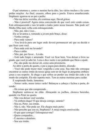 O pai retornou e, como o menino havia dito, leu vários trechos e fez compridas orações. Ao final, exausto, olhou para a janela. Estava amanhecendo.
Stephanie agarrou-se ao pai e pediu:
- Não me deixe sozinha, ele continua aqui. David gritou:
- Não é possível! Agora estou convencido de que você está vendo coisas.
Está enlouquecendo e nos levando a todos junto nessa loucura. Não pode ser!
Minha filha mais velha está enlouquecendo.
- Não, pai, não é isso...
Ele se levantou e, tomando a jovem pelo braço, disse:
- Venha comigo.
- Para onde vamos?
- Vou levá-la para um lugar onde deverá permanecer até que eu decida o
que fazer com você.
- Para onde está me levando?
- Para o sótão.
- Não, pai, por favor... Lá não.
- Está tudo limpo e arrumado. Você vai ficar bem. Vou deixar o livro sagrado, que você já sabe ler. Leia-o dia e noite e ore pedindo que Deus a ajude.
- Pai, não pode me deixar ali, como uma prisioneira.
Ao abrir a porta do quarto, o pai a jogou para dentro, dizendo:
- Você não pode trazer mais vergonha a esta casa. Sua mãe não consegue
encontrar as outras irmãs da nossa igreja sem ter de fugir às perguntas embaraçosas a seu respeito. Já chega o que sofreu ao perder seu irmão tão cedo e de
modo tão estúpido. Ela não suporta mais. Tem as outras meninas para cuidar.
E suspirando fundo, lamentou:
- Nosso varão, nosso único varão! Balançou a cabeça e fechou a porta, dizendo:
- Há coisas que não compreendo...
Stephanie sentou-se no chão. Abraçando os joelhos, chorava baixinho,
quando viu Peter no quarto.
- Não vou deixar você sozinha.
- Vá embora daqui! O que deseja comigo, satanás?
- Sou eu, Peter, seu irmão.
- Não é, não. Não pode ser. Ele chegou mais perto:
- Não percebe que sou eu, Stephanie? A moça reagiu enraivecida:
- O que quer comigo? Enlouquecer-me?
- Quero companhia...
- É mesmo o demônio.
- Sou seu irmão.
184

 