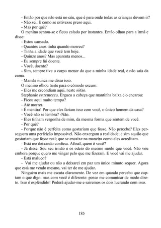 - Então por que não está no céu, que é para onde todas as crianças devem ir?
- Não sei. É como se estivesse preso aqui.
- Mas por quê?
O menino sentou-se e ficou calado por instantes. Então olhou para a irmã e
disse:
- Estou cansado.
- Quantos anos tinha quando morreu?
- Tinha a idade que você tem hoje.
- Quinze anos? Mas aparenta menos...
- Eu sempre fui doente.
- Você, doente?
- Sim, sempre tive o corpo menor do que a minha idade real, e não saía da
cama.
- Mamãe nunca me disse isso.
O menino olhou triste para o cômodo escuro:
- Eles me escondiam aqui, neste sótão.
Stephanie estremeceu. Ergueu a cabeça que mantinha baixa e o encarou:
- Ficou aqui muito tempo?
- Até morrer.
- É mentira! Por que eles fariam isso com você, o único homem da casa?
- Você não se lembra? -Não.
- Eles tinham vergonha de mim, da mesma forma que sentem de você.
- Por quê?
- Porque não é perfeita como gostariam que fosse. Não percebe? Eles perseguem uma perfeição impossível. Não enxergam a realidade, e sim aquilo que
gostariam que fosse real; que se encaixe na maneira como eles acreditam.
- Está me deixando confusa. Afinal, quem é você?
- Já disse. Sou seu irmão e os odeio do mesmo modo que você. Não vou
embora porque quero me vingar pelo que me fizeram. E você vai me ajudar.
- Está maluco?
- Vai me ajudar ou não a deixarei em paz um único minuto sequer. Agora
que está me vendo mesmo, vai ter de me ajudar.
Ninguém mais me escuta claramente. De vez em quando percebo que captam o que digo, mas com você é diferente: posso me comunicar de modo direto. Isso é esplêndido! Poderá ajudar-me e sairemos os dois lucrando com isso.

185

 