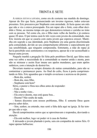 TRINTA E SETE
A IGREJA ESTAVA LOTADA, como era de costume nas manhãs de domingo.
Apesar do frio que fazia, prenunciando um inverno rigoroso, todos estavam
presentes. Eric procurava por Stephanie com ansiedade. Já fazia quase um mês
que não a via e estava preocupado. Era um rapaz alto e forte, com olhar decidido e firme, ao mesmo tempo em que demonstrava ternura e carinho no trato
com as pessoas. Tal como ela, era o filho mais velho da família e já contava
quase 28 anos. O pai tentou casá-lo três vezes com jovens da comunidade, mas
Eric insistia em que se casaria com outra jovem que esperava crescer. Mantinha em segredo a sua identidade, pois Stephanie era uma garota discriminada
pela comunidade, devido ao seu comportamento diferente e especialmente por
sua sensibilidade, que ninguém compreendia. Entretanto, a mãe do rapaz já
havia percebido seus sentimentos e os respeitava, apesar de o ter aconselhado a
buscar outra jovem.
Naquela manhã a pregação foi feita pelo presbítero David, que falou mais
uma vez sobre a necessidade de a comunidade se manter unida e atenta, para
não se misturar e assim ficar imune aos apelos mundanos, que eram apelos
satânicos, com a intenção de destruí-los.
Deveriam manter-se sempre distantes de outras comunidades, para não se
contaminar e permanecer puros. Ao final do culto, ficou à porta cumprimentando os fiéis. Eric aguardou que o templo esvaziasse e acercou-se do pastor.
- Bom dia, senhor.
- Bom dia, meu filho.
- Stephanie está bem?
Sério, o pastor o fitou nos olhos antes de responder:
- Está, sim.
- Não a tenho visto...
- Ela esteve doente, mas está quase boa...
- Doente? Não soube de nada.
- Somos discretos com nossos problemas, filho. E somente Deus quem
precisa saber deles.
- Sim, senhor, eu entendo, mas senti a falta dela aqui na igreja. Já faz tempo que não a vejo.
David cumprimentou outros que se aproximavam e respondeu, desviando a
atenção:
- Ela está melhor, logo vai poder vir à casa do Senhor.
E deixando o jovem plantado à porta, saiu em companhia de outros fiéis. O
rapaz apenas balbuciou:
186

 