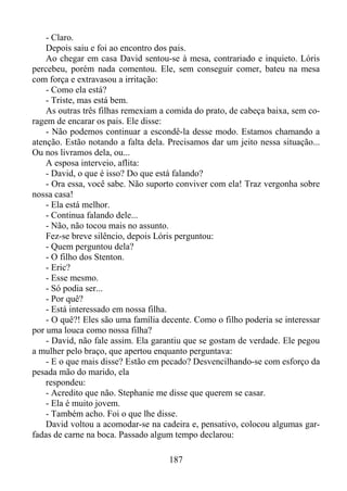 - Claro.
Depois saiu e foi ao encontro dos pais.
Ao chegar em casa David sentou-se à mesa, contrariado e inquieto. Lóris
percebeu, porém nada comentou. Ele, sem conseguir comer, bateu na mesa
com força e extravasou a irritação:
- Como ela está?
- Triste, mas está bem.
As outras três filhas remexiam a comida do prato, de cabeça baixa, sem coragem de encarar os pais. Ele disse:
- Não podemos continuar a escondê-la desse modo. Estamos chamando a
atenção. Estão notando a falta dela. Precisamos dar um jeito nessa situação...
Ou nos livramos dela, ou...
A esposa interveio, aflita:
- David, o que é isso? Do que está falando?
- Ora essa, você sabe. Não suporto conviver com ela! Traz vergonha sobre
nossa casa!
- Ela está melhor.
- Continua falando dele...
- Não, não tocou mais no assunto.
Fez-se breve silêncio, depois Lóris perguntou:
- Quem perguntou dela?
- O filho dos Stenton.
- Eric?
- Esse mesmo.
- Só podia ser...
- Por quê?
- Está interessado em nossa filha.
- O quê?! Eles são uma família decente. Como o filho poderia se interessar
por uma louca como nossa filha?
- David, não fale assim. Ela garantiu que se gostam de verdade. Ele pegou
a mulher pelo braço, que apertou enquanto perguntava:
- E o que mais disse? Estão em pecado? Desvencilhando-se com esforço da
pesada mão do marido, ela
respondeu:
- Acredito que não. Stephanie me disse que querem se casar.
- Ela é muito jovem.
- Também acho. Foi o que lhe disse.
David voltou a acomodar-se na cadeira e, pensativo, colocou algumas garfadas de carne na boca. Passado algum tempo declarou:
187

 