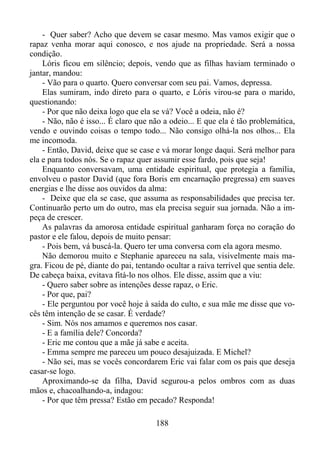 - Quer saber? Acho que devem se casar mesmo. Mas vamos exigir que o
rapaz venha morar aqui conosco, e nos ajude na propriedade. Será a nossa
condição.
Lóris ficou em silêncio; depois, vendo que as filhas haviam terminado o
jantar, mandou:
- Vão para o quarto. Quero conversar com seu pai. Vamos, depressa.
Elas sumiram, indo direto para o quarto, e Lóris virou-se para o marido,
questionando:
- Por que não deixa logo que ela se vá? Você a odeia, não é?
- Não, não é isso... É claro que não a odeio... E que ela é tão problemática,
vendo e ouvindo coisas o tempo todo... Não consigo olhá-la nos olhos... Ela
me incomoda.
- Então, David, deixe que se case e vá morar longe daqui. Será melhor para
ela e para todos nós. Se o rapaz quer assumir esse fardo, pois que seja!
Enquanto conversavam, uma entidade espiritual, que protegia a família,
envolveu o pastor David (que fora Boris em encarnação pregressa) em suaves
energias e lhe disse aos ouvidos da alma:
- Deixe que ela se case, que assuma as responsabilidades que precisa ter.
Continuarão perto um do outro, mas ela precisa seguir sua jornada. Não a impeça de crescer.
As palavras da amorosa entidade espiritual ganharam força no coração do
pastor e ele falou, depois de muito pensar:
- Pois bem, vá buscá-la. Quero ter uma conversa com ela agora mesmo.
Não demorou muito e Stephanie apareceu na sala, visivelmente mais magra. Ficou de pé, diante do pai, tentando ocultar a raiva terrível que sentia dele.
De cabeça baixa, evitava fitá-lo nos olhos. Ele disse, assim que a viu:
- Quero saber sobre as intenções desse rapaz, o Eric.
- Por que, pai?
- Ele perguntou por você hoje à saída do culto, e sua mãe me disse que vocês têm intenção de se casar. É verdade?
- Sim. Nós nos amamos e queremos nos casar.
- E a família dele? Concorda?
- Eric me contou que a mãe já sabe e aceita.
- Emma sempre me pareceu um pouco desajuizada. E Michel?
- Não sei, mas se vocês concordarem Eric vai falar com os pais que deseja
casar-se logo.
Aproximando-se da filha, David segurou-a pelos ombros com as duas
mãos e, chacoalhando-a, indagou:
- Por que têm pressa? Estão em pecado? Responda!
188

 