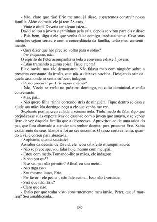 - Não, claro que não! Eric me ama, já disse, e queremos construir nossa
família. Além do mais, ele já tem 28 anos.
- Vinte e oito? Deveria ter algum juízo...
David soltou a jovem e caminhou pela sala, depois se virou para ela e disse:
- Pois bem, diga a ele que venha falar comigo imediatamente. Caso suas
intenções sejam sérias, e com a concordância da família, terão meu consentimento.
- Quer dizer que não preciso voltar para o sótão?
- Por enquanto, não.
O espírito de Peter acompanhava toda a conversa e disse à jovem:
- Estão tramando alguma coisa. Fique atenta!
Ela o ouviu, mas não demonstrou. Não falava mais com ninguém sobre a
presença constante do irmão, que não a deixava sozinha. Desejando sair daquela casa, onde se sentia sufocar, indagou:
- Posso procurar por Eric agora mesmo?
- Não. Vocês se verão no próximo domingo, no culto dominical, e então
conversarão.
- Mas, pai...
- Não quero filha minha correndo atrás de ninguém. Fique dentro de casa e
ajude sua mãe. No domingo peça a ele que venha me ver.
Stephanie permaneceu calada a semana toda. Tinha medo de falar algo que
prejudicasse suas expectativas de casar-se com o jovem que amava, e de ver-se
livre de vez daquela família que a desprezava. Aproveitou-se de uma saída do
pai, que fora chamado a atender um senhor doente, para procurar Eric. Sabia
exatamente de seus hábitos e foi ao seu encontro. O rapaz cortava lenha, quando a viu e correu para abraçá-la.
- Stephanie, quanta saudade!
Ao saber da decisão de David, ele ficou satisfeito e tranquilizou-a:
- Não se preocupe, vou falar hoje mesmo com meu pai.
- Estou com medo. Tomando-lhe as mãos, ele indagou:
- Medo por quê?
- E se seu pai não permitir? Afinal, eu sou meio...
- Não diga isso.
- Sou mesmo louca, Eric.
- Por favor - ele pediu -, não fale assim... Isso não é verdade.
- Será que não, Eric?
- Claro que não.
- Então por que tenho visto constantemente meu irmão, Peter, que já morreu? Sou amaldiçoada...
189

 