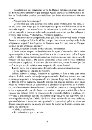 - Mandarei um dos sacerdotes vir vê-la. Depois partirei com meus melhores homens para terminar o que comecei. Quero expulsar definitivamente todos os funcionários cristãos que trabalham em áreas administrativas do meu
reino.
- Por que tanto ódio, meu pai?
- Você pensa que sabe alguma coisa sobre esses cristãos, mas não sabe. Eles são como uma praga que se espalha por toda parte e se infiltra em todas as
áreas do império. Um sem-número de aristocratas da mais alta casta romana
está se juntando a esses seguidores de um mestre nazareno que faz milagres e
promete vida eterna... Vida eterna... Promete o paraíso...
- Eu realmente não o compreendo, meu pai. Não foram você e meu tio que
fizeram promulgar o Édito de Milão, em que determinam que haja tolerância
religiosa no império? Você apoiou tio Constantino e fez valer essa lei. Por que
fez isso, se não aprecia os cristãos?
Licínio, de cenho fechado e olhar distante, considerou:
- Eram outros tempos, muito diferentes de agora. Constantino ainda tinha
algum respeito pelos seus colegas militares, e talvez até mesmo pelos desgraçados cristãos. Agora, todos não passam de instrumentos de seus interesses, de
bonecos em suas mãos... De coisas, entendeu? Coisas que ele usa conforme
seus desejos e caprichos. A cada um ele usa e descarta, como fez comigo. Ou
você acha que seu tio vai descansar enquanto não me enfrentar?
Licínio parou por um momento, depois bradou, ainda mais enfurecido:
- E vou derrotá-lo! Ele não me vencerá!
Juliano baixou a cabeça, limpando as lágrimas, e fitou a mãe com terna
tristeza. Licínio sumiu esbravejando pelo corredor. Podia-se escutar sua voz
ecoando pelo palácio e desaparecendo aos poucos. Logo que Licínio afastouse, Helena entrou depressa, trazendo consigo um médico romano, que havia
pouco se tornara cristão. Já conhecendo a gravidade do problema de Constância, ele não demorou a fazer-lhe novo e cuidadoso curativo, e em seguida fê-la
beber um preparado que ele fizera com muitas ervas, para restituir-lhe a força
e ajudar seu próprio corpo na restauração do ferimento. Helena o ajudava, observando-o em silêncio. Juliano se afastara um pouco, pois não suportava ver a
mãe naquelas condições. Otávio não havia ainda terminado os seus cuidados,
quando Gripínio, o sacerdote mais graduado e responsável pelos serviços aos
deuses romanos, entrou no quarto em busca da mulher de Licínio. Juliano adiantou-se e informou:
- Otávio já cuidou dela.
- Seu pai ordenou que eu a visse.

19

 