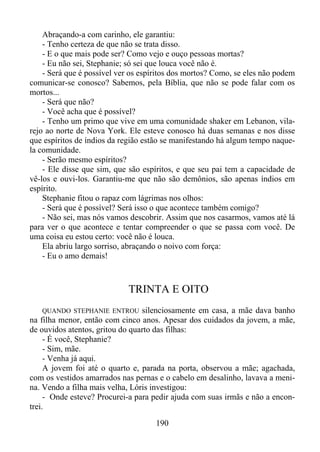 Abraçando-a com carinho, ele garantiu:
- Tenho certeza de que não se trata disso.
- E o que mais pode ser? Como vejo e ouço pessoas mortas?
- Eu não sei, Stephanie; só sei que louca você não é.
- Será que é possível ver os espíritos dos mortos? Como, se eles não podem
comunicar-se conosco? Sabemos, pela Bíblia, que não se pode falar com os
mortos...
- Será que não?
- Você acha que é possível?
- Tenho um primo que vive em uma comunidade shaker em Lebanon, vilarejo ao norte de Nova York. Ele esteve conosco há duas semanas e nos disse
que espíritos de índios da região estão se manifestando há algum tempo naquela comunidade.
- Serão mesmo espíritos?
- Ele disse que sim, que são espíritos, e que seu pai tem a capacidade de
vê-los e ouvi-los. Garantiu-me que não são demônios, são apenas índios em
espírito.
Stephanie fitou o rapaz com lágrimas nos olhos:
- Será que é possível? Será isso o que acontece também comigo?
- Não sei, mas nós vamos descobrir. Assim que nos casarmos, vamos até lá
para ver o que acontece e tentar compreender o que se passa com você. De
uma coisa eu estou certo: você não é louca.
Ela abriu largo sorriso, abraçando o noivo com força:
- Eu o amo demais!

TRINTA E OITO
QUANDO STEPHANIE ENTROU silenciosamente em casa, a mãe dava banho
na filha menor, então com cinco anos. Apesar dos cuidados da jovem, a mãe,
de ouvidos atentos, gritou do quarto das filhas:
- É você, Stephanie?
- Sim, mãe.
- Venha já aqui.
A jovem foi até o quarto e, parada na porta, observou a mãe; agachada,
com os vestidos amarrados nas pernas e o cabelo em desalinho, lavava a menina. Vendo a filha mais velha, Lóris investigou:
- Onde esteve? Procurei-a para pedir ajuda com suas irmãs e não a encontrei.

190

 