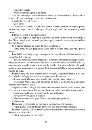 - Fui colher maçãs.
- Ainda tínhamos algumas na cesta.
- Eu sei, mas queria comê-las com o sabor de recém-colhidas. Mostrando a
cesta repleta de maçãs que colhera às pressas, com
a ajuda de Eric, ofereceu:
- Quer uma? - Deixe-as na cozinha e venha me ajudar. Seu pai está para chegar e preciso terminar logo o jantar. Sabe que ele gosta que tudo esteja pronto quando
chega.
Fitando a jovem, a mãe prosseguiu:
- Uma boa esposa e mãe deve desdobrar-se para cuidar do lar, do marido e
dos filhos. Você acha que está preparada para assumir tantas responsabilidades, Stephanie?
Sem prestar atenção ao aviso da mãe, ela afirmou:
- Estou mais do que preparada. Amo Eric e ele me ama, que mais posso
desejar?
Envolvida por Geórgia, que em espírito, acompanhava a filha de outras encarnações, Lóris falou:
- Precisa parar de sonhar, Stephanie, e pensar seriamente nas responsabilidades de uma vida de mulher casada. Terá de assumir todos os cuidados do lar,
enquanto seu marido prove o sustento da família. E muito trabalho, não pode
assumir esse matrimônio sem pensar bem quanto trabalho e quanta dedicação
exigirá de você.
Pegando uma das mais bonitas maçãs do cesto, Stephanie limpou-a no vestido. Mordeu sofregamente vários pedaços antes de retrucar:
- Sei que serei feliz com meu amado Eric. A mãe pediu outra vez:
- Vá buscar Alicia, que está brincando lá fora, e dê banho nela enquanto
termino de preparar o jantar.
Stephanie andou devagar até a cozinha e colocou a cesta sobre a mesa. Saiu e chamou a menina que brincava na horta. Ao vê-la, a irmã se surpreendeu:
- Como você está suja! Venha, vou lhe dar um banho.
- Não quero você, quero a mamãe.
- Ela tem muitas coisas para fazer e rne pediu que ajudasse.
- Não quero.
Dando um leve beliscão na menina, a jovem disse entre dentes:
- Fique quieta. Vou dar banho em você e não me apronte confusão.
Durante o jantar, Lóris e David pouco conversaram. Quando todos saíram
da mesa, ele quis saber:
- Ela se comportou direito hoje?
191

 