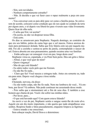 - Sim, sem novidades.
- Nenhum comportamento estranho?
- Não. Já decidiu o que vai fazer caso o rapaz realmente a peça em casamento?
- Vou conversar com os pais dele para ver como a família pensa. Se estiverem de acordo, colocarei como condição que ele nos ajude no cuidado da terra
por alguns anos, e só depois vou liberá-los para viverem suas vidas livremente.
Quero ficar de olho nela.
- E acha que Eric vai aceitar?
- Ou aceita, ou não vai desposar nossa filha.
- Está certo.
Os dias se arrastavam para Stephanie. Naquele domingo, ao contrário do
que era seu hábito, pulou da cama logo que o sol nasceu. Estava ansiosa demais para permanecer deitada. Sabia que Eric falaria com seu pai naquela manhã. Foi até a cozinha e sentou-se perto da janela, contemplando o nascer do
sol. Estava absorta em seus pensamentos, quando escutou uma voz familiar:
- Então acha que vai conseguir viver em paz, longe desta casa?
Stephanie virou-se, espantada, e viu Peter bem perto. Deu um grito e falou:
- Afinal, o que você quer de mim?
- Quero vingança!
- Mas do que está falando?
- Eu odeio todos vocês pelo que me fizeram.
- Eu não lhe fiz nada...
- Claro que fez! Você nasceu e estragou tudo. Antes era somente eu, tudo
era para mim. Depois você chegou e tirou minha
mãe!
Chorando, nervosa, ela disse:
- Eu não tenho culpa, não lhe fiz nada. Nem me lembrava de você... Vá embora, por favor! Vá embora. Não pode continuar me assustando desse modo.
- Pois saiba que a atormentarei até o fim de seus dias. E também a esse
homem que chama de pai. Vocês vão sofrer nas minhas mãos.
- Por favor, pare...
- O que está havendo aqui? Com quem estava falando?
Ao ouvir a voz do pai, Stephanie sentiu o sangue sumir-lhe do rosto alvo.
Aquele era um dia muito importante, e não queria que nada atrapalhasse seus
sonhos. Respirou fundo e falou pausadamente, enquanto limpava as lágrimas:
- Estava orando e me emocionei.
Sem esboçar reação, David fitou-a e determinou:

192

 