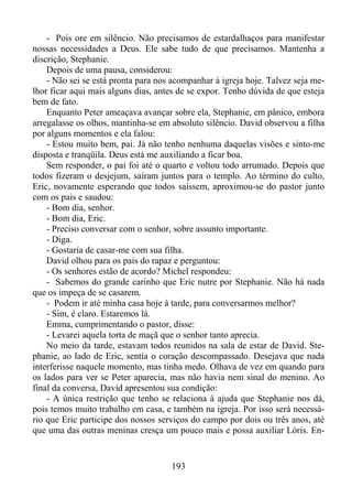 - Pois ore em silêncio. Não precisamos de estardalhaços para manifestar
nossas necessidades a Deus. Ele sabe tudo de que precisamos. Mantenha a
discrição, Stephanie.
Depois de uma pausa, considerou:
- Não sei se está pronta para nos acompanhar à igreja hoje. Talvez seja melhor ficar aqui mais alguns dias, antes de se expor. Tenho dúvida de que esteja
bem de fato.
Enquanto Peter ameaçava avançar sobre ela, Stephanie, em pânico, embora
arregalasse os olhos, mantinha-se em absoluto silêncio. David observou a filha
por alguns momentos e ela falou:
- Estou muito bem, pai. Já não tenho nenhuma daquelas visões e sinto-me
disposta e tranqüila. Deus está me auxiliando a ficar boa.
Sem responder, o pai foi até o quarto e voltou todo arrumado. Depois que
todos fizeram o desjejum, saíram juntos para o templo. Ao término do culto,
Eric, novamente esperando que todos saíssem, aproximou-se do pastor junto
com os pais e saudou:
- Bom dia, senhor.
- Bom dia, Eric.
- Preciso conversar com o senhor, sobre assunto importante.
- Diga.
- Gostaria de casar-me com sua filha.
David olhou para os pais do rapaz e perguntou:
- Os senhores estão de acordo? Michel respondeu:
- Sabemos do grande carinho que Eric nutre por Stephanie. Não há nada
que os impeça de se casarem.
- Podem ir até minha casa hoje à tarde, para conversarmos melhor?
- Sim, é claro. Estaremos lá.
Emma, cumprimentando o pastor, disse:
- Levarei aquela torta de maçã que o senhor tanto aprecia.
No meio da tarde, estavam todos reunidos na sala de estar de David. Stephanie, ao lado de Eric, sentia o coração descompassado. Desejava que nada
interferisse naquele momento, mas tinha medo. Olhava de vez em quando para
os lados para ver se Peter aparecia, mas não havia nem sinal do menino. Ao
final da conversa, David apresentou sua condição:
- A única restrição que tenho se relaciona à ajuda que Stephanie nos dá,
pois temos muito trabalho em casa, e também na igreja. Por isso será necessário que Eric participe dos nossos serviços do campo por dois ou três anos, até
que uma das outras meninas cresça um pouco mais e possa auxiliar Lóris. En-

193

 