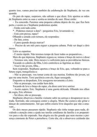 quanto isso, vamos precisar também da colaboração de Stephanie, de vez em
quando.
Os pais do rapaz, surpresos, não sabiam o que dizer. Eric apertou as mãos
de Stephanie entre as suas e sentiu-as úmidas de suor. Disse então:
- Eu concordo. Faremos uma pequena cabana depois do rio, que fica bem
perto, e assim eu e Stephanie poderemos ajudar.
- Então está tudo certo.
* - Podemos marcar a data? - perguntou Eric, levantando-se.
- Está com pressa, rapaz?
Olhando a amada com ternura, ele respondeu:
- De fato, estou.
- E para quando deseja marcar?
- Preciso de um mês para erguer a pequena cabana. Pode ser daqui a dois
meses.
Lóris se espantou:
- E muito rápido. Não teremos tempo de fazer todos os preparativos...
Mais do que depressa, Stephanie ergueu-se, tomou o braço do noivo e disse:
- Teremos sim, mãe. Dois meses é o suficiente para as providências básicas.
Tocando os cabelos da filha, Lóris controlava as lágrimas ao dizer:
- Você é tão jovem, filha...
Sem responder, Stephanie apertou o braço de Eric, que, voltando-se para a
futura sogra, tranquilizou-a:
- Não se preocupe, vou tomar conta de sua menina. Embora tão jovem, sei
que me ama muito. Terei paciência com ela, fique sossegada.
Enquanto se despediam, Eric assegurou novamente a Lóris:
- Não se preocupe, vou cuidar bem dela.
Tocando de leve o braço do rapaz, ela disse com leve sorriso:
- Assim espero, Eric. Stephanie é uma garota delicada. Olhando nos olhos
da sogra, Eric afirmou:
- Sei disso, não se preocupe.
Stephanie observou a família visitante subir na carroça e desaparecer na estrada. Sorrindo, não conseguia conter a alegria. Muito lhe custava não gritar e
dançar de contentamento. Até que enfim estaria livre daqueles que não a amavam...
Os dois meses passaram rápido. Stephanie não tinha tempo para nada, dividindo a atenção entre a ajuda nas tarefas cotidianas da família e os preparativos para o dia tão esperado. Sua alegria era tão grande que nem mesmo a presença constante de Peter a perturbava. Certo dia, ele a observava cuidando das

194

 