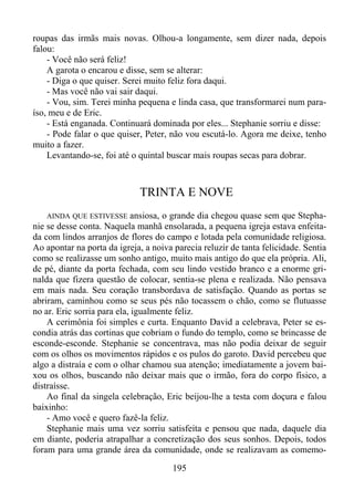 roupas das irmãs mais novas. Olhou-a longamente, sem dizer nada, depois
falou:
- Você não será feliz!
A garota o encarou e disse, sem se alterar:
- Diga o que quiser. Serei muito feliz fora daqui.
- Mas você não vai sair daqui.
- Vou, sim. Terei minha pequena e linda casa, que transformarei num paraíso, meu e de Eric.
- Está enganada. Continuará dominada por eles... Stephanie sorriu e disse:
- Pode falar o que quiser, Peter, não vou escutá-lo. Agora me deixe, tenho
muito a fazer.
Levantando-se, foi até o quintal buscar mais roupas secas para dobrar.

TRINTA E NOVE
ansiosa, o grande dia chegou quase sem que Stephanie se desse conta. Naquela manhã ensolarada, a pequena igreja estava enfeitada com lindos arranjos de flores do campo e lotada pela comunidade religiosa.
Ao apontar na porta da igreja, a noiva parecia reluzir de tanta felicidade. Sentia
como se realizasse um sonho antigo, muito mais antigo do que ela própria. Ali,
de pé, diante da porta fechada, com seu lindo vestido branco e a enorme grinalda que fizera questão de colocar, sentia-se plena e realizada. Não pensava
em mais nada. Seu coração transbordava de satisfação. Quando as portas se
abriram, caminhou como se seus pés não tocassem o chão, como se flutuasse
no ar. Eric sorria para ela, igualmente feliz.
A cerimônia foi simples e curta. Enquanto David a celebrava, Peter se escondia atrás das cortinas que cobriam o fundo do templo, como se brincasse de
esconde-esconde. Stephanie se concentrava, mas não podia deixar de seguir
com os olhos os movimentos rápidos e os pulos do garoto. David percebeu que
algo a distraía e com o olhar chamou sua atenção; imediatamente a jovem baixou os olhos, buscando não deixar mais que o irmão, fora do corpo físico, a
distraísse.
Ao final da singela celebração, Eric beijou-lhe a testa com doçura e falou
baixinho:
- Amo você e quero fazê-la feliz.
Stephanie mais uma vez sorriu satisfeita e pensou que nada, daquele dia
em diante, poderia atrapalhar a concretização dos seus sonhos. Depois, todos
foram para uma grande área da comunidade, onde se realizavam as comemoAINDA QUE ESTIVESSE

195

 