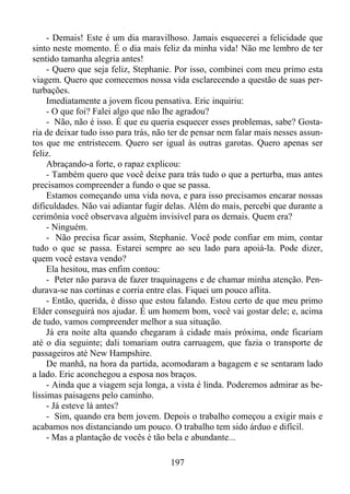 - Demais! Este é um dia maravilhoso. Jamais esquecerei a felicidade que
sinto neste momento. É o dia mais feliz da minha vida! Não me lembro de ter
sentido tamanha alegria antes!
- Quero que seja feliz, Stephanie. Por isso, combinei com meu primo esta
viagem. Quero que comecemos nossa vida esclarecendo a questão de suas perturbações.
Imediatamente a jovem ficou pensativa. Eric inquiriu:
- O que foi? Falei algo que não lhe agradou?
- Não, não é isso. É que eu queria esquecer esses problemas, sabe? Gostaria de deixar tudo isso para trás, não ter de pensar nem falar mais nesses assuntos que me entristecem. Quero ser igual às outras garotas. Quero apenas ser
feliz.
Abraçando-a forte, o rapaz explicou:
- Também quero que você deixe para trás tudo o que a perturba, mas antes
precisamos compreender a fundo o que se passa.
Estamos começando uma vida nova, e para isso precisamos encarar nossas
dificuldades. Não vai adiantar fugir delas. Além do mais, percebi que durante a
cerimônia você observava alguém invisível para os demais. Quem era?
- Ninguém.
- Não precisa ficar assim, Stephanie. Você pode confiar em mim, contar
tudo o que se passa. Estarei sempre ao seu lado para apoiá-la. Pode dizer,
quem você estava vendo?
Ela hesitou, mas enfim contou:
- Peter não parava de fazer traquinagens e de chamar minha atenção. Pendurava-se nas cortinas e corria entre elas. Fiquei um pouco aflita.
- Então, querida, é disso que estou falando. Estou certo de que meu primo
Elder conseguirá nos ajudar. É um homem bom, você vai gostar dele; e, acima
de tudo, vamos compreender melhor a sua situação.
Já era noite alta quando chegaram à cidade mais próxima, onde ficariam
até o dia seguinte; dali tomariam outra carruagem, que fazia o transporte de
passageiros até New Hampshire.
De manhã, na hora da partida, acomodaram a bagagem e se sentaram lado
a lado. Eric aconchegou a esposa nos braços.
- Ainda que a viagem seja longa, a vista é linda. Poderemos admirar as belíssimas paisagens pelo caminho.
- Já esteve lá antes?
- Sim, quando era bem jovem. Depois o trabalho começou a exigir mais e
acabamos nos distanciando um pouco. O trabalho tem sido árduo e difícil.
- Mas a plantação de vocês é tão bela e abundante...
197

 