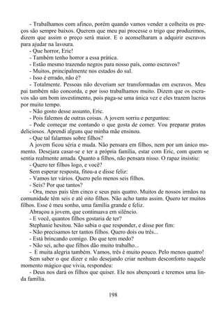 - Trabalhamos com afinco, porém quando vamos vender a colheita os preços são sempre baixos. Querem que meu pai processe o trigo que produzimos,
dizem que assim o preço será maior. E o aconselharam a adquirir escravos
para ajudar na lavoura.
- Que horror, Eric!
- Também tenho horror a essa prática.
- Estão mesmo trazendo negros para nosso país, como escravos?
- Muitos, principalmente nos estados do sul.
- Isso é errado, não é?
- Totalmente. Pessoas não deveriam ser transformadas em escravos. Meu
pai também não concorda, e por isso trabalhamos muito. Dizem que os escravos são um bom investimento, pois paga-se uma única vez e eles trazem lucros
por muito tempo.
- Não gosto desse assunto, Eric.
- Pois falemos de outras coisas. A jovem sorriu e perguntou:
- Pode começar me contando o que gosta de comer. Vou preparar pratos
deliciosos. Aprendi alguns que minha mãe ensinou.
- Que tal falarmos sobre filhos?
A jovem ficou séria e muda. Não pensara em filhos, nem por um único momento. Desejara casar-se e ter a própria família, estar com Eric, com quem se
sentia realmente amada. Quanto a filhos, não pensara nisso. O rapaz insistiu:
- Quero ter filhos logo, e você?
Sem esperar resposta, fitou-a e disse feliz:
- Vamos ter vários. Quero pelo menos seis filhos.
- Seis? Por que tantos?
- Ora, meus pais têm cinco e seus pais quatro. Muitos de nossos irmãos na
comunidade têm seis e até oito filhos. Não acho tanto assim. Quero ter muitos
filhos. Esse é meu sonho, uma família grande e feliz.
Abraçou a jovem, que continuava em silêncio.
- E você, quantos filhos gostaria de ter?
Stephanie hesitou. Não sabia o que responder, e disse por fim:
- Não precisamos ter tantos filhos. Quero dois ou três...
- Está brincando comigo. Do que tem medo?
- Não sei, acho que filhos dão muito trabalho...
- E muita alegria também. Vamos, três é muito pouco. Pelo menos quatro!
Sem saber o que dizer e não desejando criar nenhum desconforto naquele
momento mágico que vivia, respondeu:
- Deus nos dará os filhos que quiser. Ele nos abençoará e teremos uma linda família.
198

 