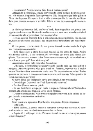 - Isso mesmo! Assim é que se fala! Essa é minha esposa!
Abraçando-a com força, seguiu conversando sobre os mais diversos assuntos. No entanto, Stephanie ficou apreensiva. Não imaginara que Eric quisesse
filhos tão depressa. Ela queria fruir a vida em companhia do marido, ter liberdade para passear, namorar e ser feliz. Filhos seriam intrusos naquele momento...
***
A vários quilômetros dali, em Nova York, Sean negociava um grande carregamento de escravos. Dentro de um beco escuro, com uma arma bem visível
presa na cinta, ele argumentava com o comprador:
-Terá de confiar em mim. Este é um carregamento de primeira. São apenas
23, todos de excelente qualidade. Seu investimento terá retorno em pouco tempo.
O comprador, representante de um grande fazendeiro do estado da Virgínia, resmungou contrariado:
- Está muito caro, e além disso não poderei vê-los antes de pagar. Assim
está ficando difícil... E são somente 23! Você disse que traria pelo menos cinqüenta. Toda vez é a mesma coisa. Montamos uma operação arriscadíssima e
complexa, e para quê? Para vinte negros?
Agarrando o outro pelo colarinho, Sean disse:
- Olhe aqui, o contrabando de escravos está ficando cada vez mais difícil e
perigoso. Arrisco a própria vida para trazê-los. Portanto, o preço está é muito
barato! Se não estiver interessado, tenho uma fila esperando meu aviso. Todos
querem os escravos e poucos continuam com o contrabando. Sabe quantos já
foram pegos pelo governo?
O outro, ainda que indignado, ouvia em silêncio. Sean prosseguiu:
- Decida logo. O que vai ser? Vai ficar ou não com eles?
- Preciso falar com o meu patrão.
- Se sair deste beco sem pagar, perde o negócio. Entendeu bem? Soltando o
homem, ele arrumou as roupas e virou-se em retirada.
- O que estou fazendo? Não preciso negociar com você. E ia saindo do lugar, quando o outro correu atrás dele:
- Espere.
Sean virou-se e aguardou. Paul hesitou um pouco, depois concordou:
- Está feito.
- Sábia decisão. Já estava prestes a aumentar o preço dos escravos. O comprador colocou uma sacola de couro nas mãos de Sean:
- Aqui está o valor que pediu. Podemos transferir os escravos agora, como
sempre fazemos?
199

 