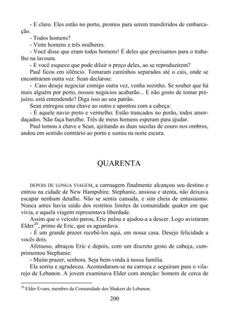 - E claro. Eles estão no porto, prontos para serem transferidos de embarcação.
- Todos homens?
- Vinte homens e três mulheres.
- Você disse que eram todos homens! É deles que precisamos para o trabalho na lavoura.
- E você esquece que pode diluir o preço deles, ao se reproduzirem?
Paul ficou em silêncio. Tomaram caminhos separados até o cais, onde se
encontraram outra vez. Sean declarou:
- Caso deseje negociar comigo outra vez, venha sozinho. Se souber que há
mais alguém por perto, nossos negócios acabarão... E não gosto de tomar prejuízo, está entendendo? Diga isso ao seu patrão.
Sean entregou uma chave ao outro e apontou com a cabeça:
- É aquele navio preto e vermelho. Estão trancados no porão, todos amordaçados. Não faça barulho. Três de meus homens esperam para ajudar.
Paul tomou a chave e Sean, ajeitando as duas sacolas de couro nos ombros,
andou em sentido contrário ao porto e sumiu na noite escura.

QUARENTA
DEPOIS DE LONGA VIAGEM, a carruagem finalmente alcançou seu destino e
entrou na cidade de New Hampshire. Stephanie, ansiosa e atenta, não deixava
escapar nenhum detalhe. Não se sentia cansada, e sim cheia de entusiasmo.
Nunca antes havia saído dos restritos limites da comunidade quaker em que
vivia, e aquela viagem representava liberdade.
Assim que o veículo parou, Eric pulou e ajudou-a a descer. Logo avistaram
Elder 20 , primo de Eric, que os aguardava.
- É um grande prazer recebê-los aqui, em nossa casa. Desejo felicidade a
vocês dois.
Afetuoso, abraçou Eric e depois, com um discreto gesto de cabeça, cumprimentou Stephanie:
- Muito prazer, senhora. Seja bem-vinda à nossa família.
Ela sorriu e agradeceu. Acomodaram-se na carroça e seguiram para o vilarejo de Lebanon. A jovem examinava Elder com atenção: homem de cerca de
20

Elder Evans, membro da Comunidade dos Shakers de Lebanon.

200

 