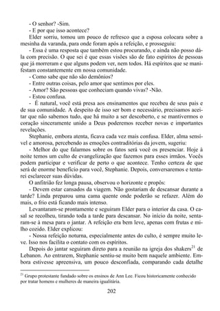 - O senhor? -Sim.
- E por que isso acontece?
Elder sorriu, tomou um pouco de refresco que a esposa colocara sobre a
mesinha da varanda, para onde foram após a refeição, e prosseguiu:
- Essa é uma resposta que também estou procurando, e ainda não posso dála com precisão. O que sei é que essas visões são de fato espíritos de pessoas
que já morreram e que alguns podem ver, nem todos. Há espíritos que se manifestam constantemente em nossa comunidade.
- Como sabe que não são demônios?
- Entre outras coisas, pelo amor que sentimos por eles.
- Amor? São pessoas que conheciam quando vivas? -Não.
- Estou confusa.
- É natural, você está presa aos ensinamentos que recebeu de seus pais e
de sua comunidade. A despeito de isso ser bom e necessário, precisamos aceitar que não sabemos tudo, que há muito a ser descoberto, e se mantivermos o
coração sinceramente unido a Deus poderemos receber novas e importantes
revelações.
Stephanie, embora atenta, ficava cada vez mais confusa. Elder, alma sensível e amorosa, percebendo as emoções contraditórias da jovem, sugeriu:
- Melhor do que falarmos sobre os fatos será você os presenciar. Hoje à
noite temos um culto de evangelização que fazemos para esses irmãos. Vocês
podem participar e verificar de perto o que acontece. Tenho certeza de que
será de enorme benefício para você, Stephanie. Depois, conversaremos e tentarei esclarecer suas dúvidas.
O anfitrião fez longa pausa, observou o horizonte e propôs:
- Devem estar cansados da viagem. Não gostariam de descansar durante a
tarde? Linda preparou uma cama quente onde poderão se refazer. Além do
mais, o frio está ficando mais intenso.
Levantaram-se prontamente e seguiram Elder para o interior da casa. O casal se recolheu, tirando toda a tarde para descansar. No início da noite, sentaram-se à mesa para o jantar. A refeição era bem leve, apenas com frutas e milho cozido. Elder explicou:
- Nossa refeição noturna, especialmente antes do culto, é sempre muito leve. Isso nos facilita o contato com os espíritos.
Depois do jantar seguiram direto para a reunião na igreja dos shakers 21 de
Lebanon. Ao entrarem, Stephanie sentiu-se muito bem naquele ambiente. Embora estivesse apreensiva, um pouco desconfiada, comparando cada detalhe
21

Grupo protestante fundado sobre os ensinos de Ann Lee. Ficou historicamente conhecido
por tratar homens e mulheres de maneira igualitária.

202

 