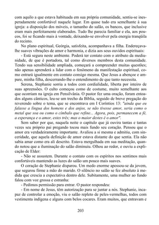 com aquilo a que estava habituada em sua própria comunidade, sentiu-se inesperadamente confortável naquele lugar. Em quase tudo era semelhante à sua
igreja: a disposição dos móveis, o tamanho do salão, os bancos, que inclusive
eram mais perfeitamente elaborados. Tudo lhe parecia familiar e ela, aos poucos, foi se ficando mais à vontade, deixando-se envolver pela energia tranqüila
do recinto.
No plano espiritual, Geórgia, satisfeita, acompanhava a filha. Endereçavalhe suaves vibrações de amor e harmonia, e dizia aos seus ouvidos espirituais:
- Está segura neste ambiente. Poderá ter contato com o atributo da mediunidade, de que é portadora, tal como diversos membros desta comunidade.
Tendo sua sensibilidade ampliada, começará a compreender muitas questões;
não apenas aprenderá a lidar com o fenômeno da manifestação espiritual, como entrará igualmente em contato consigo mesma. Que Jesus a abençoe e ampare, minha filha, descerrando-lhe o entendimento de que tanto necessita.
Serena, Stephanie sorria a todos com cordialidade, liberta por inteiro de
suas apreensões. O culto começou como de costume, muito semelhante aos
que ocorriam na igreja em Pensilvânia. O pastor fez uma oração, foram entoados alguns cânticos, leu-se um trecho da Bíblia, seguido de breve pregação do
reverendo sobre o tema, que se encontrava em I Coríntios 13: "ainda que eu
falasse a língua dos homens e dos anjos, se não tivesse amor, seria como o
metal que soa ou como o címbalo que refine... Agora, pois, permanecem a fé,
a esperança e o amor, estes três; mas o maior destes é o amor".
Sem saber por que, naquela noite o capítulo que já ouvira tantas e tantas
vezes seu próprio pai pregando tocou mais fundo seu coração. Pensou que o
amor era verdadeiramente importante. Avaliou a si mesma e admitiu, com sinceridade, que aquela definição de amor estava distante do que sentia. Ela não
sabia amar como era ali descrito. Estava mergulhada em sua meditação, quando notou que a iluminação do salão diminuiu. Olhou ao redor, e ouviu a explicação de Elder:
- Não se assustem. Durante o contato com os espíritos nos sentimos mais
confortáveis mantendo as luzes do salão um pouco mais suaves.
O coração de Stephanie disparou. Um medo enorme apossou-se da jovem,
que segurou firme a mão do marido. O silêncio no salão se fez absoluto à medida que crescia a expectativa dentro dele. Subitamente, uma mulher ao fundo
falou com voz grossa e estranha:
- Pedimos permissão para entrar. O pastor respondeu:
- Em nome de Jesus, têm autorização para se juntar a nós. Stephanie, incapaz de controlar a emoção, viu o salão repleto de peles-vermelhas, todos com
vestimenta indígena e alguns com belos cocares. Eram muitos, que entravam e
203

 