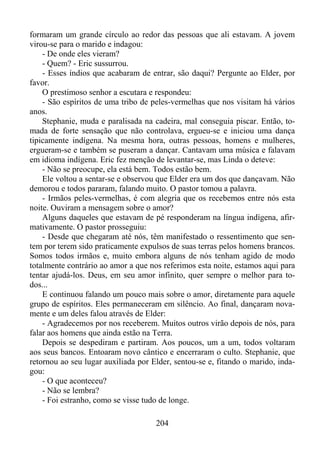 formaram um grande círculo ao redor das pessoas que ali estavam. A jovem
virou-se para o marido e indagou:
- De onde eles vieram?
- Quem? - Eric sussurrou.
- Esses índios que acabaram de entrar, são daqui? Pergunte ao Elder, por
favor.
O prestimoso senhor a escutara e respondeu:
- São espíritos de uma tribo de peles-vermelhas que nos visitam há vários
anos.
Stephanie, muda e paralisada na cadeira, mal conseguia piscar. Então, tomada de forte sensação que não controlava, ergueu-se e iniciou uma dança
tipicamente indígena. Na mesma hora, outras pessoas, homens e mulheres,
ergueram-se e também se puseram a dançar. Cantavam uma música e falavam
em idioma indígena. Eric fez menção de levantar-se, mas Linda o deteve:
- Não se preocupe, ela está bem. Todos estão bem.
Ele voltou a sentar-se e observou que Elder era um dos que dançavam. Não
demorou e todos pararam, falando muito. O pastor tomou a palavra.
- Irmãos peles-vermelhas, é com alegria que os recebemos entre nós esta
noite. Ouviram a mensagem sobre o amor?
Alguns daqueles que estavam de pé responderam na língua indígena, afirmativamente. O pastor prosseguiu:
- Desde que chegaram até nós, têm manifestado o ressentimento que sentem por terem sido praticamente expulsos de suas terras pelos homens brancos.
Somos todos irmãos e, muito embora alguns de nós tenham agido de modo
totalmente contrário ao amor a que nos referimos esta noite, estamos aqui para
tentar ajudá-los. Deus, em seu amor infinito, quer sempre o melhor para todos...
E continuou falando um pouco mais sobre o amor, diretamente para aquele
grupo de espíritos. Eles permaneceram em silêncio. Ao final, dançaram novamente e um deles falou através de Elder:
- Agradecemos por nos receberem. Muitos outros virão depois de nós, para
falar aos homens que ainda estão na Terra.
Depois se despediram e partiram. Aos poucos, um a um, todos voltaram
aos seus bancos. Entoaram novo cântico e encerraram o culto. Stephanie, que
retornou ao seu lugar auxiliada por Elder, sentou-se e, fitando o marido, indagou:
- O que aconteceu?
- Não se lembra?
- Foi estranho, como se visse tudo de longe.
204

 
