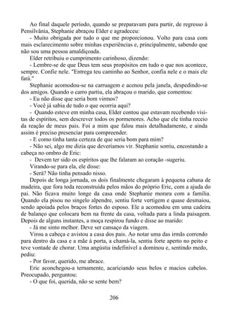 Ao final daquele período, quando se preparavam para partir, de regresso à
Pensilvânia, Stephanie abraçou Elder e agradeceu:
- Muito obrigada por tudo o que me proporcionou. Volto para casa com
mais esclarecimento sobre minhas experiências e, principalmente, sabendo que
não sou uma pessoa amaldiçoada.
Elder retribuiu o cumprimento carinhoso, dizendo:
- Lembre-se de que Deus tem seus propósitos em tudo o que nos acontece,
sempre. Confie nele. "Entrega teu caminho ao Senhor, confia nele e o mais ele
fará."
Stephanie acomodou-se na carruagem e acenou pela janela, despedindo-se
dos amigos. Quando o carro partiu, ela abraçou o marido, que comentou:
- Eu não disse que seria bom virmos?
- Você já sabia de tudo o que ocorria aqui?
- Quando esteve em minha casa, Elder contou que estavam recebendo visitas de espíritos, sem descrever todos os pormenores. Acho que ele tinha receio
da reação de meus pais. Foi a mim que falou mais detalhadamente, e ainda
assim é preciso presenciar para compreender.
- E como tinha tanta certeza de que seria bom para mim?
- Não sei, algo me dizia que deveríamos vir. Stephanie sorriu, encostando a
cabeça no ombro de Eric:
- Devem ter sido os espíritos que lhe falaram ao coração -sugeriu.
Virando-se para ela, ele disse:
- Será? Não tinha pensado nisso.
Depois de longa jornada, os dois finalmente chegaram à pequena cabana de
madeira, que fora toda reconstruída pelos mãos do próprio Eric, com a ajuda do
pai. Não ficava muito longe da casa onde Stephanie morara com a família.
Quando ela pisou no singelo alpendre, sentiu forte vertigem e quase desmaiou,
sendo apoiada pelos braços fortes do esposo. Ele a acomodou em uma cadeira
de balanço que colocara bem na frente da casa, voltada para a linda paisagem.
Depois de alguns instantes, a moça respirou fundo e disse ao marido:
- Já me sinto melhor. Deve ser cansaço da viagem.
Virou a cabeça e avistou a casa dos pais. Ao notar uma das irmãs correndo
para dentro da casa e a mãe à porta, a chamá-la, sentiu forte aperto no peito e
teve vontade de chorar. Uma angústia indefinível a dominou e, sentindo medo,
pediu:
- Por favor, querido, me abrace.
Eric aconchegou-a ternamente, acariciando seus belos e macios cabelos.
Preocupado, perguntou:
- O que foi, querida, não se sente bem?
206

 