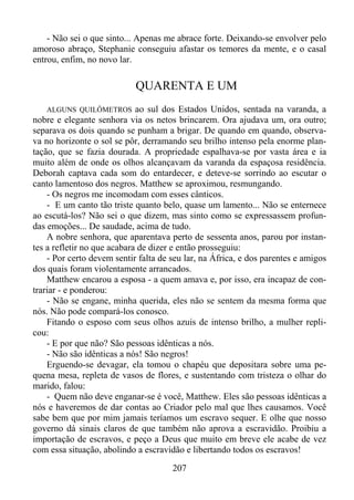 - Não sei o que sinto... Apenas me abrace forte. Deixando-se envolver pelo
amoroso abraço, Stephanie conseguiu afastar os temores da mente, e o casal
entrou, enfim, no novo lar.

QUARENTA E UM
ALGUNS QUILÔMETROS ao sul dos Estados Unidos, sentada na varanda, a
nobre e elegante senhora via os netos brincarem. Ora ajudava um, ora outro;
separava os dois quando se punham a brigar. De quando em quando, observava no horizonte o sol se pôr, derramando seu brilho intenso pela enorme plantação, que se fazia dourada. A propriedade espalhava-se por vasta área e ia
muito além de onde os olhos alcançavam da varanda da espaçosa residência.
Deborah captava cada som do entardecer, e deteve-se sorrindo ao escutar o
canto lamentoso dos negros. Matthew se aproximou, resmungando.
- Os negros me incomodam com esses cânticos.
- E um canto tão triste quanto belo, quase um lamento... Não se enternece
ao escutá-los? Não sei o que dizem, mas sinto como se expressassem profundas emoções... De saudade, acima de tudo.
A nobre senhora, que aparentava perto de sessenta anos, parou por instantes a refletir no que acabara de dizer e então prosseguiu:
- Por certo devem sentir falta de seu lar, na África, e dos parentes e amigos
dos quais foram violentamente arrancados.
Matthew encarou a esposa - a quem amava e, por isso, era incapaz de contrariar - e ponderou:
- Não se engane, minha querida, eles não se sentem da mesma forma que
nós. Não pode compará-los conosco.
Fitando o esposo com seus olhos azuis de intenso brilho, a mulher replicou:
- E por que não? São pessoas idênticas a nós.
- Não são idênticas a nós! São negros!
Erguendo-se devagar, ela tomou o chapéu que depositara sobre uma pequena mesa, repleta de vasos de flores, e sustentando com tristeza o olhar do
marido, falou:
- Quem não deve enganar-se é você, Matthew. Eles são pessoas idênticas a
nós e haveremos de dar contas ao Criador pelo mal que lhes causamos. Você
sabe bem que por mim jamais teríamos um escravo sequer. E olhe que nosso
governo dá sinais claros de que também não aprova a escravidão. Proibiu a
importação de escravos, e peço a Deus que muito em breve ele acabe de vez
com essa situação, abolindo a escravidão e libertando todos os escravos!

207

 