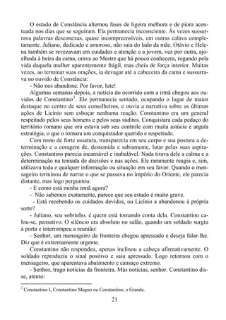 O estado de Constância alternou fases de ligeira melhora e de piora acentuada nos dias que se seguiram. Ela permanecia inconsciente. Às vezes sussurrava palavras desconexas, quase incompreensíveis, em outras calava completamente. Juliano, dedicado e amoroso, não saía do lado da mãe. Otávio e Helena também se revezavam em cuidados e atenção e a jovem, vez por outra, ajoelhada à beira da cama, orava ao Mestre que há pouco conhecera, rogando pela
vida daquela mulher aparentemente frágil, mas cheia de força interior. Muitas
vezes, ao terminar suas orações, ia devagar até a cabeceira da cama e sussurrava no ouvido de Constância:
- Não nos abandone. Por favor, lute!
Algumas semanas depois, a notícia do ocorrido com a irmã chegou aos ouvidos de Constantino 3 . Ele permanecia sentado, ocupando o lugar de maior
destaque no centro de seus conselheiros, e ouvia a narrativa sobre as últimas
ações de Licínio sem esboçar nenhuma reação. Constantino era um general
respeitado pelos seus homens e pelos seus súditos. Conquistara cada pedaço do
território romano que ora estava sob seu controle com muita astúcia e arguta
estratégia, o que o tornara um conquistador querido e respeitado.
Com rosto de forte ossatura, transparecia em seu corpo e sua postura a determinação e a coragem de, destemida e sabiamente, lutar pelas suas aspirações. Constantino parecia incansável e inabalável. Nada tirava dele a calma e a
determinação na tomada de decisões e nas ações. Ele raramente reagia e, sim,
utilizava toda e qualquer informação ou situação em seu favor. Quando o mensageiro terminou de narrar o que se passava no império do Oriente, ele parecia
distante, mas logo perguntou:
- E como está minha irmã agora?
- Não sabemos exatamente, parece que seu estado é muito grave.
- Está recebendo os cuidados devidos, ou Licínio a abandonou à própria
sorte?
- Juliano, seu sobrinho, é quem está tomando conta dela. Constantino calou-se, pensativo. O silêncio era absoluto no salão, quando um soldado surgiu
à porta e interrompeu a reunião:
- Senhor, um mensageiro da fronteira chegou apressado e deseja falar-lhe.
Diz que é extremamente urgente.
Constantino não respondeu, apenas inclinou a cabeça afirmativamente. O
soldado reproduziu o sinal positivo e saiu apressado. Logo retornou com o
mensageiro, que aparentava abatimento e cansaço extremo.
- Senhor, trago notícias da fronteira. Más notícias, senhor. Constantino disse, atento:
3

Constantino I, Constantino Magno ou Constantino, o Grande.

21

 