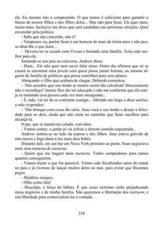 ele. Eu mesmo não o compreendo. O que temos é suficiente para garantir o
futuro de nossos filhos e dos filhos deles... Mas não para Sean. Ele quer mais,
muito mais. Inclusive me disse que será candidato nas próximas eleições. Quer
enveredar pela política.
- Sabe que não concordo, não é?
- Tampouco eu, porém Sean é um homem de mais de trinta anos e não posso ditar-lhe o que fazer...
- Deveria ter se casado com Vivian e formado uma família. Teria sido melhor para ele.
Juntando-se aos pais na conversa, Andrew disse:
- Hum... Ele não quer nem ouvir falar nisso. Outro dia afirmou que só se
casará se encontrar uma jovem com quem possa juntar fortuna, ou mesmo alguém de família de políticos que possa contribuir para seus planos.
Abraçando o filho que acabara de chegar, Deborah comentou:
- Não acredito que seu irmão se mostre assim tão calculista! Sinceramente
não o reconheço! Jamais lhes dei tal educação e não me conformo que ele esteja se tornando essa pessoa cada vez mais mesquinha...
- É, mãe, vai ter de se contentar comigo... Abrindo um largo e doce sorriso,
a mãe respondeu:
- Não brinque com coisa tão séria. Amo você e seu irmão e desejo a felicidade para os dois, ainda que não creia no caminho que Sean escolheu para
alcançá-la.
O pai, que se mantivera calado, convidou:
- Vamos comer, o jantar já vai esfriar e detesto comida requentada...
Andrew sentou-se ao lado da esposa e dos filhos. Jane estava grávida de
oito meses e logo daria à luz mais dois bebês.
Distante dali, em um bar em Nova York próximo ao porto, Sean negociava
mais uma remessa de escravos.
- Quero que me tragam mais escravos. Tenho compradores para tantos
quantos conseguirem.
- Vamos trazer o que for possível. Temos sido fiscalizados antes de entrar
no país e já tivemos de lançar muitos deles ao mar, para evitar que fôssemos
pegos.
- Malditos ianques.
- Olhe como fala!
- Desculpe, é força do hábito. É que esses nortistas estão prejudicando
meus negócios e de minha família. Não queremos a libertação dos escravos, e
sim liberdade para comercializá-los à vontade.

210

 