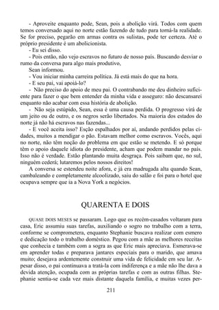 - Aproveite enquanto pode, Sean, pois a abolição virá. Todos com quem
temos conversado aqui no norte estão fazendo de tudo para torná-la realidade.
Se for preciso, pegarão em armas contra os sulistas, pode ter certeza. Até o
próprio presidente é um abolicionista.
- Eu sei disso.
- Pois então, não vejo escravos no futuro de nosso país. Buscando desviar o
rumo da conversa para algo mais produtivo,
Sean informou.
- Vou iniciar minha carreira política. Já está mais do que na hora.
- E seu pai, vai apoiá-lo?
- Não preciso do apoio de meu pai. O contrabando me deu dinheiro suficiente para fazer o que bem entender da minha vida e asseguro: não descansarei
enquanto não acabar com essa história de abolição.
- Não seja estúpido, Sean, essa é uma causa perdida. O progresso virá de
um jeito ou de outro, e os negros serão libertados. Na maioria dos estados do
norte já não há escravos nas fazendas...
- E você aceita isso? Esção espalhados por aí, andando perdidos pelas cidades, muitos a mendigar o pão. Estavam melhor como escravos. Vocês, aqui
no norte, não têm noção do problema em que estão se metendo. E só porque
têm o apoio daquele idiota do presidente, acham que podem mandar no país.
Isso não é verdade. Estão plantando muita desgraça. Pois saibam que, no sul,
ninguém cederá; lutaremos pelos nossos direitos!
A conversa se estendeu noite afora, e já era madrugada alta quando Sean,
cambaleando e completamente alcoolizado, saiu do salão e foi para o hotel que
ocupava sempre que ia a Nova York a negócios.

QUARENTA E DOIS
se passaram. Logo que os recém-casados voltaram para
casa, Eric assumiu suas tarefas, auxiliando o sogro no trabalho com a terra,
conforme se comprometera, enquanto Stephanie buscava realizar com esmero
e dedicação todo o trabalho doméstico. Pegou com a mãe as melhores receitas
que conhecia e também com a sogra as que Eric mais apreciava. Esmerava-se
em aprender todas e preparava jantares especiais para o marido, que amava
muito; desejava ardentemente construir uma vida de felicidade em seu lar. Apesar disso, o pai continuava a tratá-la com indiferença e a mãe não lhe dava a
devida atenção, ocupada com as próprias tarefas e com as outras filhas. Stephanie sentia-se cada vez mais distante daquela família, e muitas vezes perQUASE DOIS MESES

211

 