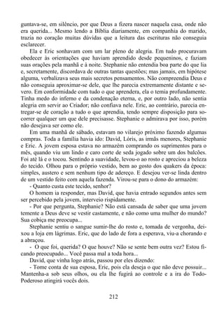 guntava-se, em silêncio, por que Deus a fizera nascer naquela casa, onde não
era querida... Mesmo lendo a Bíblia diariamente, em companhia do marido,
trazia no coração muitas dúvidas que a leitura das escrituras não conseguia
esclarecer.
Ela e Eric sonhavam com um lar pleno de alegria. Em tudo procuravam
obedecer às orientações que haviam aprendido desde pequeninos, e faziam
suas orações pela manhã e à noite. Stephanie não entendia boa parte do que lia
e, secretamente, discordava de outras tantas questões; mas jamais, em hipótese
alguma, verbalizava seus mais secretos pensamentos. Não compreendia Deus e
não conseguia aproximar-se dele, que lhe parecia extremamente distante e severo. Em conformidade com tudo o que aprendera, ela o temia profundamente.
Tinha medo do inferno e da condenação eterna, e, por outro lado, não sentia
alegria em servir ao Criador; não confiava nele. Eric, ao contrário, parecia entregar-se de coração a tudo o que aprendia, tendo sempre disposição para socorrer qualquer um que dele precisasse. Stephanie o admirava por isso, porém
não desejava ser como ele.
Em uma manhã de sábado, estavam no vilarejo próximo fazendo algumas
compras. Toda a família havia ido: David, Lóris, as irmãs menores, Stephanie
e Eric. A jovem esposa estava no armazém comprando os suprimentos para o
mês, quando viu um lindo e caro corte de seda jogado sobre um dos balcões.
Foi até lá e o tocou. Sentindo a suavidade, levou-o ao rosto e apreciou a beleza
do tecido. Olhou para o próprio vestido, bem ao gosto dos quakers da época:
simples, austero e sem nenhum tipo de adereço. E desejou ver-se linda dentro
de um vestido feito com aquela fazenda. Virou-se para o dono do armazém:
- Quanto custa este tecido, senhor?
O homem ia responder, mas David, que havia entrado segundos antes sem
ser percebido pela jovem, interveio rispidamente.
- Por que pergunta, Stephanie? Não está cansada de saber que uma jovem
temente a Deus deve se vestir castamente, e não como uma mulher do mundo?
Sua cobiça me preocupa...
Stephanie sentiu o sangue sumir-lhe do rosto e, tomada de vergonha, deixou a loja em lágrimas. Eric, que do lado de fora a esperava, viu-a chorando e
a abraçou.
- O que foi, querida? O que houve? Não se sente bem outra vez? Estou ficando preocupado... Você passa mal a toda hora...
David, que vinha logo atrás, passou por eles dizendo:
- Tome conta de sua esposa, Eric, pois ela deseja o que não deve possuir...
Mantenha-a sob seus olhos, ou ela lhe fugirá ao controle e a ira do TodoPoderoso atingirá vocês dois.
212

 