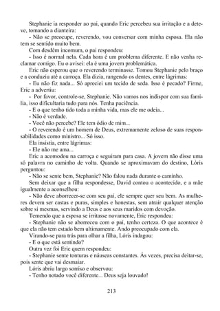 Stephanie ia responder ao pai, quando Eric percebeu sua irritação e a deteve, tomando a dianteira:
- Não se preocupe, reverendo, vou conversar com minha esposa. Ela não
tem se sentido muito bem.
Com desdém incomum, o pai respondeu:
- Isso é normal nela. Cada hora é um problema diferente. E não venha reclamar comigo. Eu o avisei: ela é uma jovem problemática.
Eric não esperou que o reverendo terminasse. Tomou Stephanie pelo braço
e a conduziu até a carroça. Ela dizia, rangendo os dentes, entre lágrimas:
- Eu não fiz nada... Só apreciei um tecido de seda. Isso é pecado? Firme,
Eric a advertiu:
- Por favor, controle-se, Stephanie. Não vamos nos indispor com sua família, isso dificultaria tudo para nós. Tenha paciência.
- E o que tenho tido toda a minha vida, mas ele me odeia...
- Não é verdade.
- Você não percebe? Ele tem ódio de mim...
- O reverendo é um homem de Deus, extremamente zeloso de suas responsabilidades como ministro... Só isso.
Ela insistia, entre lágrimas:
- Ele não me ama...
Eric a acomodou na carroça e seguiram para casa. A jovem não disse uma
só palavra no caminho de volta. Quando se aproximavam do destino, Lóris
perguntou:
- Não se sente bem, Stephanie? Não falou nada durante o caminho.
Sem deixar que a filha respondesse, David contou o acontecido, e a mãe
igualmente a aconselhou:
- Não deve aborrecer-se com seu pai, ele sempre quer seu bem. As mulheres devem ser castas e puras, simples e honestas, sem atrair qualquer atenção
sobre si mesmas, servindo a Deus e aos seus maridos com devoção.
Temendo que a esposa se irritasse novamente, Eric respondeu:
- Stephanie não se aborreceu com o pai, tenho certeza. O que acontece é
que ela não tem estado bem ultimamente. Ando preocupado com ela.
Virando-se para trás para olhar a filha, Lóris indagou:
- E o que está sentindo?
Outra vez foi Eric quem respondeu:
- Stephanie sente tonturas e náuseas constantes. Ás vezes, precisa deitar-se,
pois sente que vai desmaiar.
Lóris abriu largo sorriso e observou:
- Tenho notado você diferente... Deus seja louvado!
213

 