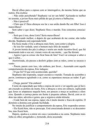 David olhou para a esposa com ar interrogativo, da mesma forma que os
outros. Ela exultou:
- Não estão percebendo? Stephanie vai ter um bebê! Ajeitando-se melhor
no assento, a jovem ficou mais pálida do que já estava e balbuciou:
- Não é possível!
- Claro que é! Deus abençoa seu lar e sua união dando-lhe um filho! Isso é
maravilhoso!
Sem saber o que dizer, Stephanie fitou o marido. Este comentou entusiasmado:
- Será que é isso, dona Lóris? Seria maravilhoso!
- Observando melhor, e depois do que acabaram de me contar, não tenho
dúvida. Stephanie está esperando bebê.
Ela ficou muda e Eric a abraçou mais forte, sem conter a alegria.
- Se isso for verdade, serei o homem mais feliz do mundo!
A jovem tremia dos pés à cabeça e sentia um medo incontro-lável, que foi
dominando todo o seu ser; vieram vozes de sua mente, ; que lhe diziam:
- Agora é que as coisas vão ficar boas de fato! Você vai começar a saber o
que é sofrer...
Aterrorizada, ela passou a desferir golpes com as mãos, como se socasse o
vento:
- Parem, parem com isso, vão embora, por favor... Assustado com aquele
comportamento da esposa, Eric indagou:
- O que foi? O que está acontecendo, querida?
Stephanie não respondia, sequer escutava o marido. Tomada de assombro e
pavor, continuava agredindo o ar, como se espantasse moscas ao redor. E gritava:
- Chega, parem! Vão embora!
Ciente da capacidade que tinha a esposa de ouvir e ver aqueles que já haviam cruzado os portões da morte, Eric a abraçou e orou em silêncio, suplicando
que Jesus os amparasse naquela hora; aos poucos a moça se acalmou e silenciou. Quando a carroça parou em frente à pequena cabana, David, com as rédeas nas mãos, advertiu o genro, que a segurava ainda trêmula:
- Cuide bem de sua esposa, rapaz; ela é muito doente e fraca de espírito. O
demônio a domina com grande facilidade.
No intuito de justificar o comportamento da esposa, Eric respondeu sereno:
- Ela ficará bem, não se preocupe. Está emocionada demais e se descontrolou, mas ficará bem.
Depois, ajudou-a a entrar em casa e acomodou-a na cama. Stephanie mantinha os olhos arregalados e, tremendo, dizia assustada:
214

 