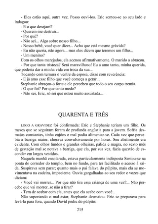 - Eles estão aqui, outra vez. Posso ouvi-los. Eric sentou-se ao seu lado e
indagou:
- E o que desejam?
- Querem me destruir...
- Por quê?
- Não sei... Algo sobre nosso filho...
- Nosso bebê, você quer dizer... Acha que está mesmo grávida?
- Eu não queria, não agora... mas eles dizem que teremos um filho...
- Um menino?
Com os olhos marejados, ela acenou afirmativamente. O marido a abraçou.
- Por que tanta tristeza? Será maravilhoso! Eu a amo tanto, minha querida,
que poderia dar a minha vida em troca da sua...
Tocando com ternura o ventre da esposa, disse com reverência:
- E já amo esse filho que você começa a gerar...
Stephanie abraçou-o forte e ele percebeu que todo o seu corpo tremia.
- O que foi? Por que tanto medo?
- Não sei, Eric, só sei que estou muito assustada...

QUARENTA E TRÊS
foi confirmada: Eric e Stephanie teriam um filho. Os
meses que se seguiram foram de profunda angústia para a jovem. Sofria desmaios constantes, tinha enjôos e mal podia alimentar-se. Cada vez que percebia a barriga maior, chorava convulsivamente por horas. Seu abatimento era
evidente. Com olhos fundos e grandes olheiras, pálida e magra, no sexto mês
de gestação mal se notava a barriga, que ela, por sua vez, fazia questão de esconder em largos vestidos.
Naquela manhã ensolarada, estava particularmente indisposta Sentou-se na
ponta do corredor do templo, bem no fundo, para ter facilitado o acesso à saída. Suspirava sem parar; quanto mais o pai falava do púlpito, mais ela se movimentava na cadeira, impaciente. Ouvia gargalhadas ao seu redor e vozes que
diziam:
- Você vai morrer... Por que não tira essa criança de uma vez?... Não percebe que vai morrer, se não a tirar?
- Tem de acabar com ela, antes que ela acabe com você...
Não suportando o mal-estar, Stephanie desmaiou. Eric se preparava para
levá-la para fora, quando David pediu do púlpito:
LOGO A GRAVIDEZ

215

 