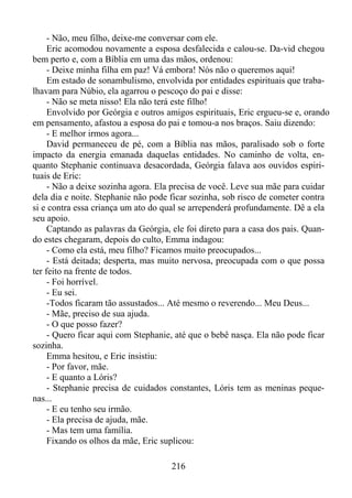 - Não, meu filho, deixe-me conversar com ele.
Eric acomodou novamente a esposa desfalecida e calou-se. Da-vid chegou
bem perto e, com a Bíblia em uma das mãos, ordenou:
- Deixe minha filha em paz! Vá embora! Nós não o queremos aqui!
Em estado de sonambulismo, envolvida por entidades espirituais que trabalhavam para Núbio, ela agarrou o pescoço do pai e disse:
- Não se meta nisso! Ela não terá este filho!
Envolvido por Geórgia e outros amigos espirituais, Eric ergueu-se e, orando
em pensamento, afastou a esposa do pai e tomou-a nos braços. Saiu dizendo:
- E melhor irmos agora...
David permaneceu de pé, com a Bíblia nas mãos, paralisado sob o forte
impacto da energia emanada daquelas entidades. No caminho de volta, enquanto Stephanie continuava desacordada, Geórgia falava aos ouvidos espirituais de Eric:
- Não a deixe sozinha agora. Ela precisa de você. Leve sua mãe para cuidar
dela dia e noite. Stephanie não pode ficar sozinha, sob risco de cometer contra
si e contra essa criança um ato do qual se arrependerá profundamente. Dê a ela
seu apoio.
Captando as palavras da Geórgia, ele foi direto para a casa dos pais. Quando estes chegaram, depois do culto, Emma indagou:
- Como ela está, meu filho? Ficamos muito preocupados...
- Está deitada; desperta, mas muito nervosa, preocupada com o que possa
ter feito na frente de todos.
- Foi horrível.
- Eu sei.
-Todos ficaram tão assustados... Até mesmo o reverendo... Meu Deus...
- Mãe, preciso de sua ajuda.
- O que posso fazer?
- Quero ficar aqui com Stephanie, até que o bebê nasça. Ela não pode ficar
sozinha.
Emma hesitou, e Eric insistiu:
- Por favor, mãe.
- E quanto a Lóris?
- Stephanie precisa de cuidados constantes, Lóris tem as meninas pequenas...
- E eu tenho seu irmão.
- Ela precisa de ajuda, mãe.
- Mas tem uma família.
Fixando os olhos da mãe, Eric suplicou:
216

 