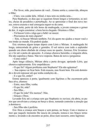 - Por favor, mãe, precisamos de você... Emma sorriu e, comovida, abraçou
o filho:
- Claro, vou cuidar dela. Afinal, é meu neto ou minha neta...
Para Stephanie, os dias que se seguiram foram longos e torturantes; as noites, cheias de pesadelos e perturbação. Ao se aproximar o final dos nove meses, estava exausta e mal conseguia erguer-se da cama.
Certa noite, perto de três horas da madrugada, a jovem começou a gemer
de dor. A sogra constatou: a hora havia chegado. Orientou o filho:
- Vá buscar Lóris e diga que o bebê vai nascer.
- Precisamos de mais alguém?
- Sim, vá buscar Míriam também. Foi ela quem me ajudou a trazer você e
seu irmão ao mundo. Ela poderá ajudar.
Eric retornou algum tempo depois com Lóris e Míriam. A madrugada foi
longa, entrecortada de gritos e gemidos. O sol raiava com todo o esplendor
quando um choro abafado de criança soou no quarto. Ansioso, Eric levantouse e foi até a porta do aposento. A criança chorava baixinho, e ninguém abria.
Ele não suportou e bateu. Não teve resposta. Bateu de novo e perguntou:
- Como estão?
Após longo silêncio, Míriam abriu a porta devagar, apoiando Lóris, que
chorava copiosamente. Eric empalideceu:
- O que foi? Algum problema com Stephanie? Ela não agüentou?
- Sua esposa vai ficar bem. Está exausta, mas ficará bem. Ela está dormindo e deverá repousar até que tenha condições de...
- E o que foi, então?
Emma apareceu à porta; igualmente com lágrimas a lhe escorrerem pela
face alva, chamou:
- Entre, meu filho, venha.
- O que foi, mãe?
- Seu filho...
- O que foi mãe? Ele morreu? -Não.
- Graças e Deus.
Levando Eric até a criança sem que Stephanie os ouvisse, ela abriu, os panos que envolviam a criança no berço e disse, tentando controlar a emoção que
a dominava:
- Seu filho não é perfeito.
Eric fitou a criança sem braços e sem pernas, no berço. Com o imenso amor que naquele momento lhe nascia do coração, tomou-o nos braços ternamente e, levando-o de encontro ao peito, disse num sussurro, entre lágrimas:

217

 