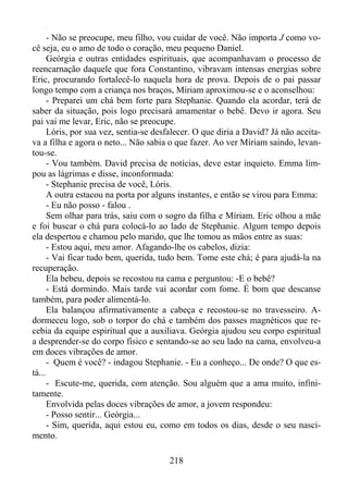 - Não se preocupe, meu filho, vou cuidar de você. Não importa J como você seja, eu o amo de todo o coração, meu pequeno Daniel.
Geórgia e outras entidades espirituais, que acompanhavam o processo de
reencarnação daquele que fora Constantino, vibravam intensas energias sobre
Eric, procurando fortalecê-lo naquela hora de prova. Depois de o pai passar
longo tempo com a criança nos braços, Míriam aproximou-se e o aconselhou:
- Preparei um chá bem forte para Stephanie. Quando ela acordar, terá de
saber da situação, pois logo precisará amamentar o bebê. Devo ir agora. Seu
pai vai me levar, Eric, não se preocupe.
Lóris, por sua vez, sentia-se desfalecer. O que diria a David? Já não aceitava a filha e agora o neto... Não sabia o que fazer. Ao ver Míriam saindo, levantou-se.
- Vou também. David precisa de notícias, deve estar inquieto. Emma limpou as lágrimas e disse, inconformada:
- Stephanie precisa de você, Lóris.
A outra estacou na porta por alguns instantes, e então se virou para Emma:
- Eu não posso - falou .
Sem olhar para trás, saiu com o sogro da filha e Míriam. Eric olhou a mãe
e foi buscar o chá para colocá-lo ao lado de Stephanie. Algum tempo depois
ela despertou e chamou pelo marido, que lhe tomou as mãos entre as suas:
- Estou aqui, meu amor. Afagando-lhe os cabelos, dizia:
- Vai ficar tudo bem, querida, tudo bem. Tome este chá; é para ajudá-la na
recuperação.
Ela bebeu, depois se recostou na cama e perguntou: -E o bebê?
- Está dormindo. Mais tarde vai acordar com fome. É bom que descanse
também, para poder alimentá-lo.
Ela balançou afirmativamente a cabeça e recostou-se no travesseiro. Adormeceu logo, sob o torpor do chá e também dos passes magnéticos que recebia da equipe espiritual que a auxiliava. Geórgia ajudou seu corpo espiritual
a desprender-se do corpo físico e sentando-se ao seu lado na cama, envolveu-a
em doces vibrações de amor.
- Quem é você? - indagou Stephanie. - Eu a conheço... De onde? O que está...
- Escute-me, querida, com atenção. Sou alguém que a ama muito, infinitamente.
Envolvida pelas doces vibrações de amor, a jovem respondeu:
- Posso sentir... Geórgia...
- Sim, querida, aqui estou eu, como em todos os dias, desde o seu nascimento.
218

 