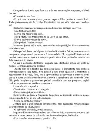 Abraçando-se àquela que fora sua mãe em encarnação pregressa, ela balbuciou:
- Como sinto sua falta...
- Eu sei, mas estamos sempre juntas... Agora, filha, precisa ser muito forte.
É chegado o momento de receber Constantino em sua vida outra vez. Lembrase?
Stephanie estremeceu e arregalou os olhos azuis. Geórgia interveio:
- Não tenha medo dele.
- Ele vai me matar outra vez...
- Não poderá. Vai precisar muito de você, de seu amor.
- Ele vai acabar comigo de novo...
- Não poderá. Venha até aqui.
Levando a jovem até o bebê, mostrou-lhe as imperfeições físicas do recémnascido e disse:
- Não poderá fazer mal algum. Além das limitações físicas, sua mente está
comprometida pelo mal que causou à humanidade. Ele resgata débitos contraídos há muitas encarnações, e seu perispírito ainda traz profundas marcas das
faltas contra a lei divina.
Ao ver a condição deplorável daquele ser, Stephanie soltou um grito de
horror. Geórgia a amparou e pediu:
- Aceite com fé o desafio que tem à sua frente. E importante para ambos a
interdependência que terão. Seu perdão e seu amor ajudarão Constantino a
reequilibrar-se. E você, filha, terá a oportunidade de aprender a amar e a dedicar-se a outra criatura com devoção, a servir o semelhante em nome de Deus.
Não pode imaginar o quanto isso poderá contribuir para seu progresso espiritual, se - e somente se - o fizer sem revolta.
Assustada, ela respondeu:
- Vou tentar... Não sei se conseguirei...
- Estaremos aqui para apoiá-la...
Daniel gritou de fome e Stephanie despertou; de imediato sentou-se na cama, assustada. Eric, ao seu lado, indagou:
- Como se sente, Stephanie?
Confusa com o que supunha ser um sonho, mas guardando vivaz sensação
do que acabara de viver, disse:
- O bebê está chorando, precisa mamar.
Enquanto Emma os contemplava em silêncio, Eric ergueu-se e trouxe a criança até a cama. Antes de colocá-lo nos braços da esposa, balbuciou:
- Precisa saber de uma coisa, querida... Ele...

219

 
