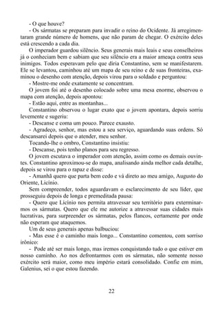 - O que houve?
- Os sármatas se preparam para invadir o reino do Ocidente. Já arregimentaram grande número de homens, que não param de chegar. O exército deles
está crescendo a cada dia.
O imperador guardou silêncio. Seus generais mais leais e seus conselheiros
já o conheciam bem e sabiam que seu silêncio era a maior ameaça contra seus
inimigos. Todos esperavam pelo que diria Constantino, sem se manifestarem.
Ele se levantou, caminhou até um mapa de seu reino e de suas fronteiras, examinou o desenho com atenção, depois virou para o soldado e perguntou:
- Mostre-me onde exatamente se concentram.
O jovem foi até o desenho colocado sobre uma mesa enorme, observou o
mapa com atenção, depois apontou:
- Estão aqui, entre as montanhas...
Constantino observou o lugar exato que o jovem apontara, depois sorriu
levemente e sugeriu:
- Descanse e coma um pouco. Parece exausto.
- Agradeço, senhor, mas estou a seu serviço, aguardando suas ordens. Só
descansarei depois que o atender, meu senhor.
Tocando-lhe o ombro, Constantino insistiu:
- Descanse, pois tenho planos para seu regresso.
O jovem escutava o imperador com atenção, assim como os demais ouvintes. Constantino aproximou-se do mapa, analisando ainda melhor cada detalhe,
depois se virou para o rapaz e disse:
- Amanhã quero que parta bem cedo e vá direto ao meu amigo, Augusto do
Oriente, Licínio.
Sem compreender, todos aguardavam o esclarecimento de seu líder, que
prosseguiu depois de longa e premeditada pausa:
- Quero que Licínio nos permita atravessar seu território para exterminarmos os sármatas. Quero que ele me autorize a atravessar suas cidades mais
lucrativas, para surpreender os sármatas, pelos flancos, certamente por onde
não esperam que ataquemos.
Um de seus generais apenas balbuciou:
- Mas esse é o caminho mais longo... Constantino comentou, com sorriso
irônico:
- Pode até ser mais longo, mas iremos conquistando tudo o que estiver em
nosso caminho. Ao nos defrontarmos com os sármatas, não somente nosso
exército será maior, como meu império estará consolidado. Confie em mim,
Galenius, sei o que estou fazendo.

22

 
