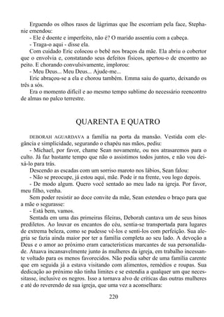 Erguendo os olhos rasos de lágrimas que lhe escorriam pela face, Stephanie emendou:
- Ele é doente e imperfeito, não é? O marido assentiu com a cabeça.
- Traga-o aqui - disse ela.
Com cuidado Eric colocou o bebê nos braços da mãe. Ela abriu o cobertor
que o envolvia e, constatando seus defeitos físicos, apertou-o de encontro ao
peito. E chorando convulsivamente, implorou:
- Meu Deus... Meu Deus... Ajude-me...
Eric abraçou-se a ela e chorou também. Emma saiu do quarto, deixando os
três a sós.
Era o momento difícil e ao mesmo tempo sublime do necessário reencontro
de almas no palco terrestre.

QUARENTA E QUATRO
a família na porta da mansão. Vestida com elegância e simplicidade, segurando o chapéu nas mãos, pediu:
- Michael, por favor, chame Sean novamente, ou nos atrasaremos para o
culto. Já faz bastante tempo que não o assistimos todos juntos, e não vou deixá-lo para trás.
Descendo as escadas com um sorriso maroto nos lábios, Sean falou:
- Não se preocupe, já estou aqui, mãe. Pode ir na frente, vou logo depois.
- De modo algum. Quero você sentado ao meu lado na igreja. Por favor,
meu filho, venha.
Sem poder resistir ao doce convite da mãe, Sean estendeu o braço para que
a mãe o segurasse:
- Está bem, vamos.
Sentada em uma das primeiras fileiras, Deborah cantava um de seus hinos
prediletos. Ao louvar os encantos do céu, sentia-se transportada para lugares
de extrema beleza, como se pudesse vê-los e senti-los com perfeição. Sua alegria se fazia ainda maior por ter a família completa ao seu lado. A devoção a
Deus e o amor ao próximo eram características marcantes de sua personalidade. Atuava incansavelmente junto às mulheres da igreja, em trabalho incessante voltado para os menos favorecidos. Não podia saber de uma família carente
que em seguida já a estava visitando com alimentos, remédios e roupas. Sua
dedicação ao próximo não tinha limites e se estendia a qualquer um que necessitasse, inclusive os negros. Isso a tornava alvo de críticas das outras mulheres
e até do reverendo de sua igreja, que uma vez a aconselhara:
DEBORAH AGUARDAVA

220

 