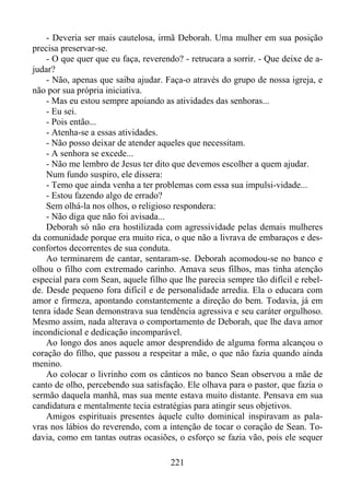 - Deveria ser mais cautelosa, irmã Deborah. Uma mulher em sua posição
precisa preservar-se.
- O que quer que eu faça, reverendo? - retrucara a sorrir. - Que deixe de ajudar?
- Não, apenas que saiba ajudar. Faça-o através do grupo de nossa igreja, e
não por sua própria iniciativa.
- Mas eu estou sempre apoiando as atividades das senhoras...
- Eu sei.
- Pois então...
- Atenha-se a essas atividades.
- Não posso deixar de atender aqueles que necessitam.
- A senhora se excede...
- Não me lembro de Jesus ter dito que devemos escolher a quem ajudar.
Num fundo suspiro, ele dissera:
- Temo que ainda venha a ter problemas com essa sua impulsi-vidade...
- Estou fazendo algo de errado?
Sem olhá-la nos olhos, o religioso respondera:
- Não diga que não foi avisada...
Deborah só não era hostilizada com agressividade pelas demais mulheres
da comunidade porque era muito rica, o que não a livrava de embaraços e desconfortos decorrentes de sua conduta.
Ao terminarem de cantar, sentaram-se. Deborah acomodou-se no banco e
olhou o filho com extremado carinho. Amava seus filhos, mas tinha atenção
especial para com Sean, aquele filho que lhe parecia sempre tão difícil e rebelde. Desde pequeno fora difícil e de personalidade arredia. Ela o educara com
amor e firmeza, apontando constantemente a direção do bem. Todavia, já em
tenra idade Sean demonstrava sua tendência agressiva e seu caráter orgulhoso.
Mesmo assim, nada alterava o comportamento de Deborah, que lhe dava amor
incondicional e dedicação incomparável.
Ao longo dos anos aquele amor desprendido de alguma forma alcançou o
coração do filho, que passou a respeitar a mãe, o que não fazia quando ainda
menino.
Ao colocar o livrinho com os cânticos no banco Sean observou a mãe de
canto de olho, percebendo sua satisfação. Ele olhava para o pastor, que fazia o
sermão daquela manhã, mas sua mente estava muito distante. Pensava em sua
candidatura e mentalmente tecia estratégias para atingir seus objetivos.
Amigos espirituais presentes àquele culto dominical inspiravam as palavras nos lábios do reverendo, com a intenção de tocar o coração de Sean. Todavia, como em tantas outras ocasiões, o esforço se fazia vão, pois ele sequer
221

 