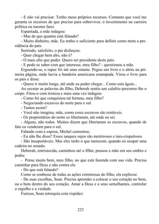 - E não vai precisar. Tenho meus próprios recursos. Contanto que você me
garanta os recursos de que preciso para sobreviver, o investimento na carreira
política eu mesmo farei.
Espantada, a mãe indagou:
- Mas de que quantia está falando?
- Muito dinheiro, mãe. Eu tenho o suficiente para definir como meta a presidência do país.
Sorrindo, satisfeito, o pai disfarçou:
- Quer chegar bem alto, não é?
- O mais alto que puder. Quero ser presidente deste país.
- E pode-se saber com que interesse, meu filho? - questionou a mãe.
Erguendo-se, o rapaz foi até uma estante. Pegou um livro e o abriu na primeira página, onde havia a bandeira americana estampada. Virou o livro para
os pais e disse:
- Quero ir muito longe, até onde eu puder chegar... Como esta águia...
Ao escutar as palavras do filho, Deborah sentiu um calafrio percorrer-lhe o
corpo. Fitou-o com tristeza e mais uma vez indagou:
- Como foi que conquistou tal fortuna, meu filho?
- Negociando escravos do norte para o sul.
- Tantos assim?
- Você não imagina, mãe, como esses escravos são rentáveis.
- Os proprietários do norte os libertaram, até onde eu sei.
- Alguns, não todos. Muitos dizem que libertaram os escravos, quando de
fato os venderam para o sul.
Falando com a esposa, Michel comentou:
- Eu não lhe disse? Esses ianques sujos são mentirosos e ines-crupulosos.
- São insuportáveis. Mas eles terão o que merecem, quando eu ocupar uma
cadeira no senado.
Deborah, entristecida, caminhou até o filho; pousou a mão em seu ombro e
pediu:
- Pense muito bem, meu filho, no que está fazendo com sua vida. Precisa
caminhar para Deus e não contra ele.
- Do que está falando?
Como se soubesse de todas as ações criminosas do filho, ela explicou:
- De suas escolhas, Sean. Precisa aprender a colocar o seu coração no bem,
ou o bem dentro do seu coração. Amar a Deus e a seus semelhantes, controlar
o orgulho e a vaidade.
Furioso, Sean retorquiu com rispidez:

223

 
