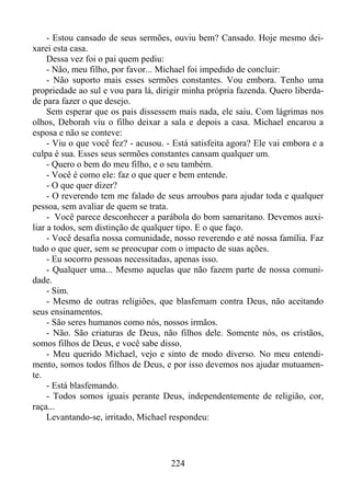 - Estou cansado de seus sermões, ouviu bem? Cansado. Hoje mesmo deixarei esta casa.
Dessa vez foi o pai quem pediu:
- Não, meu filho, por favor... Michael foi impedido de concluir:
- Não suporto mais esses sermões constantes. Vou embora. Tenho uma
propriedade ao sul e vou para lá, dirigir minha própria fazenda. Quero liberdade para fazer o que desejo.
Sem esperar que os pais dissessem mais nada, ele saiu. Com lágrimas nos
olhos, Deborah viu o filho deixar a sala e depois a casa. Michael encarou a
esposa e não se conteve:
- Viu o que você fez? - acusou. - Está satisfeita agora? Ele vai embora e a
culpa é sua. Esses seus sermões constantes cansam qualquer um.
- Quero o bem do meu filho, e o seu também.
- Você é como ele: faz o que quer e bem entende.
- O que quer dizer?
- O reverendo tem me falado de seus arroubos para ajudar toda e qualquer
pessoa, sem avaliar de quem se trata.
- Você parece desconhecer a parábola do bom samaritano. Devemos auxiliar a todos, sem distinção de qualquer tipo. E o que faço.
- Você desafia nossa comunidade, nosso reverendo e até nossa família. Faz
tudo o que quer, sem se preocupar com o impacto de suas ações.
- Eu socorro pessoas necessitadas, apenas isso.
- Qualquer uma... Mesmo aquelas que não fazem parte de nossa comunidade.
- Sim.
- Mesmo de outras religiões, que blasfemam contra Deus, não aceitando
seus ensinamentos.
- São seres humanos como nós, nossos irmãos.
- Não. São criaturas de Deus, não filhos dele. Somente nós, os cristãos,
somos filhos de Deus, e você sabe disso.
- Meu querido Michael, vejo e sinto de modo diverso. No meu entendimento, somos todos filhos de Deus, e por isso devemos nos ajudar mutuamente.
- Está blasfemando.
- Todos somos iguais perante Deus, independentemente de religião, cor,
raça...
Levantando-se, irritado, Michael respondeu:

224

 